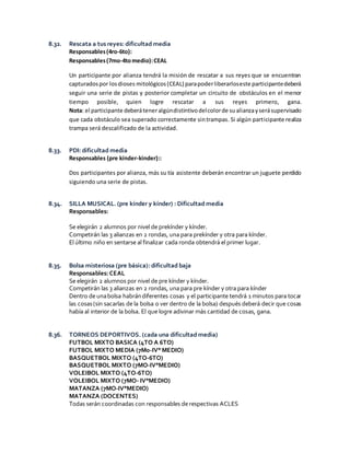 8.32. Rescata a tus reyes: dificultad media
Responsables(4ro-6to):
Responsables(7mo-4tomedio):CEAL
Un participante por alianza tendrá la misión de rescatar a sus reyes que se encuentran
capturadospor losdioses mitológicos(CEAL) parapoderliberarloseste participantedeberá
seguir una serie de pistas y posterior completar un circuito de obstáculos en el menor
tiempo posible, quien logre rescatar a sus reyes primero, gana.
Nota: el participante deberáteneralgúndistintivodelcolorde sualianzayserásupervisado
que cada obstáculo sea superado correctamente sintrampas. Si algún participante realiza
trampa será descalificado de la actividad.
8.33. PDI: dificultad media
Responsables (pre kínder-kinder)::
Dos participantes por alianza, más su tía asistente deberán encontrar un juguete perdido
siguiendo una serie de pistas.
8.34. SILLA MUSICAL. (pre kínder y kínder) : Dificultad media
Responsables:
Se elegirán 2 alumnos por nivel de prekínder y kínder.
Competirán las 3 alianzas en 2 rondas, una para prekínder y otra para kínder.
El último niño en sentarse al finalizar cada ronda obtendrá el primer lugar.
8.35. Bolsa misteriosa (pre básica): dificultad baja
Responsables: CEAL
Se elegirán 2 alumnos por nivel de pre kínder y kínder.
Competirán las 3 alianzas en 2 rondas, una para pre kínder y otra para kínder
Dentro de unabolsa habrándiferentes cosas y el participante tendrá 1 minutos para tocar
las cosas(sin sacarlas de la bolsa o ver dentro de la bolsa) después deberá decir que cosas
había al interior de la bolsa. El que logre adivinar más cantidad de cosas, gana.
8.36. TORNEOS DEPORTIVOS. (cada una dificultad media)
FUTBOL MIXTO BASICA (4TO A 6TO)
FUTBOL MIXTO MEDIA (7M0-IV° MEDIO)
BASQUETBOL MIXTO (4TO-6TO)
BASQUETBOL MIXTO (7MO-IV°MEDIO)
VOLEIBOL MIXTO (4TO-6TO)
VOLEIBOL MIXTO (7MO- IV°MEDIO)
MATANZA (7MO-IV°MEDIO)
MATANZA (DOCENTES)
Todas serán coordinadas con responsables de respectivas ACLES
 