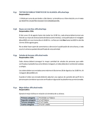 8.37. TIKTOK EN FAMILIA TEMÁTICO DE SU ALIANZA: dificultad baja
Responsables:
1 tiktok por curso de pre kínder a 2do básico. La temática es a libre elección,en el marco
del RESPETO A NUESTRO COLEGIO Y/O CONGREGACIÓN.
8.38. Reyes con más likes :dificultad baja
Responsables: CEAL
El día Lunes 15 de agosto hasta más tardar las 12:00 hrs, cada alianza deberá enviar una
fotode sus reyesde alianza(tantode básicacomomedia) y será publicadaenel instagram
@ceal2022.cmi ese mismodíaa la 16:00 hrs. La fotocon más likeshasta las8:00 hrs del día
viernes 26 de agosto gana.
No se debe hacer spam de comentarios o denunciar la publicación de otra alianza, si esto
ocurre la alianza quedará descalificada de esta actividad
8.39. Saludos de famosos: dificultad media
Responsables: CEAL
Cada alianza deberá conseguir la mayor cantidad de saludos de personas que estén
verificadasenplataformas comotiktokoinstagram,el videodebedecirnombrede laalianza
y colegio.
Los videosdebenserenviadoscomomáximoel díaviernes 26 de Agostoa las 13:00 hrs. Al
instagram @ceal2022.cmi
Cuando el video sea enviado deberán adjuntar una captura de pantalla del perfil de la
personapara corroborar que este verificadoenalgunade lasplataformasyamencionadas.
8.40. Mejor disfraz: dificultad media
Responsables:
Ganará el mejor disfraz en relación a la temática de su alianza.
Primera categoría Pre kínder a 2º básico
Segundo categoría 3º a 6º básico
Tercera categoría 7º a Iº medio
Cuarta categoría IIº a IVº medio
 
