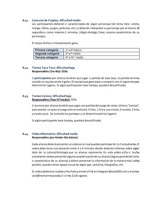 8.41. Concurso de Cosplay: dificultad media
Los participantes deberán ir caracterizados de algún personaje (de tema libre; anime,
manga, libros, juegos, películas, etc.) y deberán interpretar su personaje por al menos 30
segundos y como máximo 1 minutos. (Algún dialogo, frase, escena característica de su
personaje).
El mejor disfraz e interpretación gana.
Primera categoría 3º a 6º básico
Segunda categoría 7º a Iº medio
Tercera categoría IIº a IVº medio
8.42. Torneo Taca Taca: dificultad baja
Responsables (1ro-6to): CEAL
2 participantes por alianza tendrán que jugar 1 partida de taca-taca, la partida termina
cuando un equipoanote 2 goles.El equipoque gane pasa a competircon el siguiente para
determinar lugares. Si algún participante hace trampa, quedará descalificado.
8.43. Torneo Carioca: dificultad baja
Responsables (7mo-IV°medio): CEAL
2 alumnospor alianzatendránque jugar una partida del juegode cartas chileno“carioca”,
para acortar un poco el juegosolose realizará;2 tríos, 1 trioy una escala,2 escalas,3 tríos
y escala sucia. Se sumarán los puntajes y se determinarán los lugares.
Si algún participante hace trampa, quedará descalificado.
8.44. Video Informativo: dificultad media
Responsables (pre kínder-6to básico):
Cada alianzadeberápresentarunvideoenel cual puedenparticiparde 1a 3 estudiantes.El
video debe tener una duración entre 2 a 4 minutos donde deberán informar sobre algún
dato de la cultura/mitología que su alianza representa. En este video el/la o los/las
estudiantesdebenpresentaralgunacaracterizaciónde su alianza(algunaprendadel color
o característica de su alianza) y deben presentar la información de la manera más ludida
posible, pueden tener apoyo visual de algún ppt, cartulina, fotografías, etc.
EL videodeberásersubidoaYouTubeyenviarellinkal instagram@ceal2022.cmi oal correo
ceal@mariainmaculada.cl el día 22 de agosto.
 