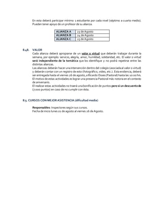 En esta deberá participar mínimo 1 estudiante por cada nivel (séptimo a cuarto medio).
Pueden tener apoyo de un profesor de su alianza.
ALIANZA A 23 de Agosto
ALIANZA B 24 de Agosto
ALIANZA C 25 de Agosto
8.48. VALOR
Cada alianza deberá apropiarse de un valor o virtud que deberán trabajar durante la
semana, por ejemplo: servicio, alegría, amor, humildad, solidaridad, etc. El valor o virtud
será independiente de la temática que los identifique y no podrá repetirse entre las
distintas alianzas.
Las alianzas deberán hacer unaintervención dentro del colegio (asociadaal valor o virtud)
y deberán contar con un registro de esto (fotográfico, video, etc.). Esta evidencia, deberá
ser entregada hasta el viernes 26 de agosto,a Ricardo Osses(Pastoral) hasta las 10:00 hrs.
El motivo de estas actividades es lograr una presencia Pastoral más notoria en el contexto
de aniversario.
El realizar estas actividades no traerá unabonificaciónde puntos pero si un descuentode
(7.000 puntos) en caso de no cumplir con ésta.
8.5. CURSOS CON MEJOR ASISTENCIA (dificultad media)
Responsables: Inspectores según sus cursos.
Fecha de inicio lunes 01 de agosto al viernes 26 de Agosto.
 