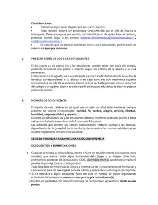 Consideraciones:
 Todos los cargos serán elegidos por los cuartos medios.
 Todo reclamo deberá ser presentado ÚNICAMENTE por el Jefe de Alianza o
subrogante. Debe entregarse por escrito, con identificación de quién hace el reclamo,
pudiendo hacerlo llegar a los correos subdireccionformacion@mariainmaculada.cl y
ceal@mariainmaculada.cl
 En caso de que las alianzas solicitaran dinero a los estudiantes, podrán pedir un
máximo de $500 por cada uno.
5. PRESENTACIÓNDE LOS Y LAS ESTUDIANTES
El día jueves 25 de agosto los y las estudiantes pueden asistir con buzo del colegio,
pudiendo incorporar una polera o polerón según los colores de la alianza a la cual
pertenecen.
El día viernes 26 de agosto,los y las estudiantes puedenasistir disfrazadosde acuerdoa la
temática correspondiente a su alianza o en caso contrario con vestimenta superior
representativa de ésta (la vestimenta inferior deberá ser falda/pantalón o buzo deportivo
del colegio y la superior debe ir acorde al perfil del espacio educativo, es decir no petos o
poleras de pabilo).
6. NORMAS DE CONVIVENCIA
El espíritu de esta celebración (al igual que el resto del año) debe mantener siempre
presente los valores institucionales: caridad, fe, verdad, alegría, servicio, libertad,
humildad, responsabilidad y respeto.
Durante las actividades los y las estudiantes deberán mantener actitudes acorde a estos
valores con todos los miembros de la Comunidad Educativa.
Las actitudes que atenten los valores institucionales, restarán puntaje a las alianzas,
dependiendo de la gravedad de la conducta, de acuerdo a las normas establecidas en
nuestro Reglamento de Convivencia Escolar.
SE DEBE PRIORIZAR SIEMPRE UNA SANA CONVIVENCIA
DESCUENTOS Y BONIFICACIONES
 Cualquier actividad, acciónu ofensa,dentro o fuera del establecimiento (incluyendoredes
sociales), que atente contra algún funcionario del colegio o su imagen (directivos,
profesores o asistentes de la educación, CEAL, alumnado entre sí, apoderados) implicará
perdida de puntaje (desde 10.000 puntos).
Toda falta debe ser informadaal CEALya Ximena Cortes (Departamento de Formacióny
Convivencia) paraser investigada poresta última, y aplicar descuentosegúncorresponda.
 Si se descubre a algún estudiante fuera del aula en horario de clases organizando
actividades del aniversario: menos 10.000 puntos por cada alumno(a).
Insultos y/o garabatos con intención ofensiva (se considerarán agravantes): desde 10.000
puntos.
 