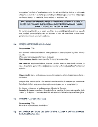 mitológicos “bendecirán”acada alianzaantes de cada actividadyal finalizarel aniversario
otorgarán ladivinidadala alianzaganadoradirigiéndolosal lugardonde viven éstos, según
su alianza (Nórdica es a Valhalla, Greco-romana es al Olimpo, etc.)
NOTA: NO ESTÁ DE MÁS RECALCAR QUE ESTO ES UN ACTO SIMBÓLICO, NO REAL. ES
FICCIÓN Y UN PERSONAJE QUE TOMAREMOS DURANTE ESTE ANIVERSARIO PARA QUE
SEA DE LA MANERA MÁS DINÁMICA POSIBLE.
De manera tangible sólo se le sacará una foto a la generación ganadora con una copa, la
cual quedará junto con la foto en una vitrina y la copa irá pasando de generación en
generación, creando una nueva tradición.
8.1. MISIONES IMPOSIBLES (dificultad alta)
Responsables: CEAL
Esta actividad será informada horas antes y se especificará el plazo exactopara la entrega
de éste.
(Algunas misiones que se informarán desde ya)
Miércoles 24 de Agosto: mayor cantidad de personas en pantuflas.
Dia Jueves 25: Mayor cantidad de personas con una polera o polerón del color de su
respectivaalianza(parte inferiordebecorresponderal uniforme; buzoofalda/pantalon del
colegio).
Día viernes26: Mayor cantidadde personasdisfrazadasconlatemáticacorrespondiente a
su alianza.
Responsablespasaránporlassalascontabilizandolacantidadde personasque cumplancon
lo indicado (deben tenerlo puesto en ese momento para que se les considere).
En algunas misiones no se hará devolución del material. Ejemplo:
Bandejasde huevo: cada alianza deberá recolectar bandejas de huevo y entregarlas el día
Jueves25 de agosto.La alianza querecolecte mayor cantidad de bandejas de huevogana.
8.2. PRUEBAS FLASH (dificultad baja)
Responsables: CEAL
Estas serán informadas en el momento.
8.3. DECORACION ENTRADAS DEL COLEGIO POR ALIANZA Y CARTELERA MADRE
PAULINA (dificultad alta):
 