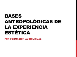 BASES
ANTROPOLÓGICAS DE
LA EXPERIENCIA
ESTÉTICA
POR FORMACIÓN AUDIOVISUAL
 