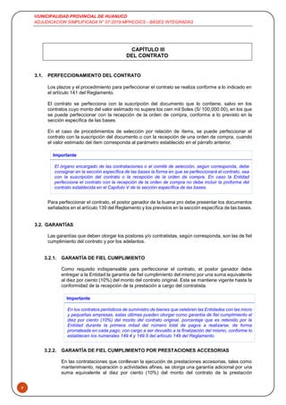 MUNICIPALIDAD PROVINCIAL DE HUANUCO
ADJUDICACION SIMPLIFICADA N° 07-2019-MPHCO/CS - BASES INTEGRADAS
9
CAPÍTULO III
DEL CONTRATO
3.1. PERFECCIONAMIENTO DEL CONTRATO
Los plazos y el procedimiento para perfeccionar el contrato se realiza conforme a lo indicado en
el artículo 141 del Reglamento.
El contrato se perfecciona con la suscripción del documento que lo contiene, salvo en los
contratos cuyo monto del valor estimado no supere los cien mil Soles (S/ 100,000.00), en los que
se puede perfeccionar con la recepción de la orden de compra, conforme a lo previsto en la
sección específica de las bases.
En el caso de procedimientos de selección por relación de ítems, se puede perfeccionar el
contrato con la suscripción del documento o con la recepción de una orden de compra, cuando
el valor estimado del ítem corresponda al parámetro establecido en el párrafo anterior.
Importante
El órgano encargado de las contrataciones o el comité de selección, según corresponda, debe
consignar en la sección específica de las bases la forma en que se perfeccionará el contrato, sea
con la suscripción del contrato o la recepción de la orden de compra. En caso la Entidad
perfeccione el contrato con la recepción de la orden de compra no debe incluir la proforma del
contrato establecida en el Capítulo V de la sección específica de las bases.
Para perfeccionar el contrato, el postor ganador de la buena pro debe presentar los documentos
señalados en el artículo 139 del Reglamento y los previstos en la sección específica de las bases.
3.2. GARANTÍAS
Las garantías que deben otorgar los postores y/o contratistas, según corresponda, son las de fiel
cumplimiento del contrato y por los adelantos.
3.2.1. GARANTÍA DE FIEL CUMPLIMIENTO
Como requisito indispensable para perfeccionar el contrato, el postor ganador debe
entregar a la Entidad la garantía de fiel cumplimiento del mismo por una suma equivalente
al diez por ciento (10%) del monto del contrato original. Esta se mantiene vigente hasta la
conformidad de la recepción de la prestación a cargo del contratista.
Importante
En los contratos periódicos de suministro de bienes que celebren las Entidades con las micro
y pequeñas empresas, estas últimas pueden otorgar como garantía de fiel cumplimiento el
diez por ciento (10%) del monto del contrato original, porcentaje que es retenido por la
Entidad durante la primera mitad del número total de pagos a realizarse, de forma
prorrateada en cada pago, con cargo a ser devuelto a la finalización del mismo, conforme lo
establecen los numerales 149.4 y 149.5 del artículo 149 del Reglamento.
3.2.2. GARANTÍA DE FIEL CUMPLIMIENTO POR PRESTACIONES ACCESORIAS
En las contrataciones que conllevan la ejecución de prestaciones accesorias, tales como
mantenimiento, reparación o actividades afines, se otorga una garantía adicional por una
suma equivalente al diez por ciento (10%) del monto del contrato de la prestación
 