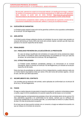 MUNICIPALIDAD PROVINCIAL DE HUANUCO
ADJUDICACION SIMPLIFICADA N° 07-2019-MPHCO/CS - BASES INTEGRADAS
11
De otro lado, además de cumplir con el requisito referido a la clasificación de riesgo, a efectos
de verificar si la empresa emisora se encuentra autorizada por la SBS para emitir garantías,
debe revisarse el portal web de dicha Entidad (http://www.sbs.gob.pe/sistema-
financiero/relacion-de-empresas-que-se-encuentran-autorizadas-a-emitir-cartas-fianza).
Los funcionarios competentes deben verificar la autenticidad de la garantía a través de los
mecanismos establecidos (consulta web, teléfono u otros) por la empresa emisora.
3.4. EJECUCIÓN DE GARANTÍAS
La Entidad puede solicitar la ejecución de las garantías conforme a los supuestos contemplados
en el artículo 155 del Reglamento.
3.5. ADELANTOS
La Entidad puede entregar adelantos directos al contratista, los que en ningún caso exceden en
conjunto del treinta por ciento (30%) del monto del contrato original, siempre que ello haya sido
previsto en la sección específica de las bases.
3.6. PENALIDADES
3.6.1. PENALIDAD POR MORA EN LA EJECUCIÓN DE LA PRESTACIÓN
En caso de retraso injustificado del contratista en la ejecución de las prestaciones objeto
del contrato, la Entidad le aplica automáticamente una penalidad por mora por cada día
de atraso, de conformidad con el artículo 162 del Reglamento.
3.6.2. OTRAS PENALIDADES
La Entidad puede establecer penalidades distintas a la mencionada en el numeral
precedente, según lo previsto en el artículo 163 del Reglamento y lo indicado en la sección
específica de las bases.
Estos dos tipos de penalidades se calculan en forma independiente y pueden alcanzar cada una
un monto máximo equivalente al diez por ciento (10%) del monto del contrato vigente, o de ser
el caso, del ítem que debió ejecutarse.
3.7. INCUMPLIMIENTO DEL CONTRATO
Las causales para la resolución del contrato, serán aplicadas de conformidad con el artículo 36
de la Ley y 164 del Reglamento.
3.8. PAGOS
El pago se realiza después de ejecutada la respectiva prestación, pudiendo contemplarse pagos
a cuenta, según la forma establecida en la sección específica de las bases o en el contrato.
La Entidad paga las contraprestaciones pactadas a favor del contratista dentro de los quince (15)
días calendarios siguientes a la conformidad de los bienes, siempre que se verifiquen las
condiciones establecidas en el contrato para ello. La conformidad se emite en un plazo máximo
de diez (10) días de producida la recepción.
En el caso que se haya suscrito contrato con un consorcio, el pago se realizará de acuerdo a lo
que se indique en el contrato de consorcio.
 