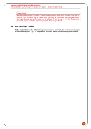 MUNICIPALIDAD PROVINCIAL DE HUANUCO
ADJUDICACION SIMPLIFICADA N° 07-2019-MPHCO/CS - BASES INTEGRADAS
12
Advertencia
En caso de retraso en los pagos a cuenta o pago final por parte de la Entidad, salvo que se
deba a caso fortuito o fuerza mayor, esta reconoce al contratista los intereses legales
correspondientes, de conformidad con el artículo 39 de la Ley y 171 del Reglamento,
debiendo repetir contra los responsables de la demora injustificada.
3.9. DISPOSICIONES FINALES
Todos los demás aspectos del presente procedimiento no contemplados en las bases se regirán
supletoriamente por la Ley y su Reglamento, así como por las disposiciones legales vigentes.
.
 