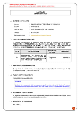 MUNICIPALIDAD PROVINCIAL DE HUANUCO
ADJUDICACION SIMPLIFICADA N° 07-2019-MPHCO/CS - BASES INTEGRADAS
14
CAPÍTULO I
GENERALIDADES
1.1. ENTIDAD CONVOCANTE
Nombre : MUNICIPALIDAD PROVINCIAL DE HUANUCO
RUC Nº : 20146008845
Domicilio legal : Jiron General Prado N° 750 - Huanuco
Teléfono: : 062 - 513340
Correo electrónico: : sglogistica@munihuanuco.gob.pe
1.2. OBJETO DE LA CONVOCATORIA
El presente procedimiento de selección tiene por objeto la contratación del suministro
ADQUISICIÓN DE PRODUCTOS PARA EL PROGRAMA DEL VASO DE LECHE DE LA
MUNICIPALIDAD PROVINCIAL DE HUANUCO – HOJUELAS DE QUINUA AVENA CON
HARINA DE MACA PRECOCIDOS ENRIQUECIDA CON VITAMINAS Y MINERALES
ITEM DESCRIPCIÓN
UNIDAD DE
MEDIDA
CANTIDAD
01
ADQUISICION DE HOJUELAS DE
QUINUA AVENA CON HARINA DE
MACA PRECOCIDOS ENRIQUECIDA
CON VITAMINAS Y MINERALES
Kilogramos 58,668.39
1.3. EXPEDIENTE DE CONTRATACIÓN
El expediente de contratación fue aprobado mediante mediante Resolución Gerencial N° 133-
2019-MPHCO/GM el 27 de agosto del 2019
1.4. FUENTE DE FINANCIAMIENTO
RECUSOS ORDINARIOS (R.O)
Importante
La fuente de financiamiento debe corresponder a aquella prevista en la Ley de Equilibrio Financiero
del Presupuesto del Sector Público del año fiscal en el cual se convoca el procedimiento de selección.
1.5. SISTEMA DE CONTRATACIÓN
El presente procedimiento se rige por el sistema A PRECIOS UNITARIOS, de acuerdo con lo
establecido en el expediente de contratación respectivo.
1.6. MODALIDAD DE EJECUCIÓN
NO APLICA
 