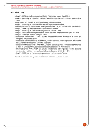 MUNICIPALIDAD PROVINCIAL DE HUANUCO
ADJUDICACION SIMPLIFICADA N° 07-2019-MPHCO/CS - BASES INTEGRADAS
16
1.11. BASE LEGAL
- Ley Nº 30879 Ley de Presupuesto del Sector Público para el Año Fiscal 2019.
- Ley Nº 30880 Ley de Equilibrio Financiero del Presupuesto del Sector Público del año fiscal
2019
- Ley 29792 Ley Orgánica de Municipalidades y sus modificatorias
- Ley Nº 30225, Ley de Contrataciones del Estado y sus modificatorias.
- Decretó Supremo Nº 344-2018-EF, del Reglamento de la Ley de Contrataciones con el Estado
- Ley N° 27444, Ley del Procedimiento Administrativo General.
- Ley N° 24059, Ley de Creación del Programa del Vaso de Leche.
- Ley Nº 27470, Normas complementarias para la ejecución del Programa del Vaso de Leche
- Ley Nº 27712, que modifica la Ley Nº 27470.
- Resolución Ministerial Nº 711-2002 SA/DM “Valores Nutricionales Mínimos de la Ración del
Programa del Vaso de Leche.
- Resolución Ministerial Nº 449-2006/MINSA, “Norma Sanitaria para la Aplicación del Sistema
HACCP en la Fabricación de Alimentos y Bebidas”.
- Resolución Ministerial Nº451-2006/MINSA, “Norma Sanitaria para la Fabricación de Alimentos
a Base de Granos y Otros, destinados a Programas Sociales de Alimentación”.
- Decreto Supremo N°007-98-SA que aprueba el reglamento sobre vigilancia y control Sanitario
de alimentos y bebidas y su modificatoria Decreto Supremo N° 004-2014-SA.
- Ley N° 27806, Ley de Transparencia y de acceso a la información Publica
Las referidas normas incluyen sus respectivas modificaciones, de ser el caso.
 