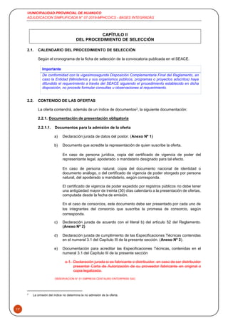 MUNICIPALIDAD PROVINCIAL DE HUANUCO
ADJUDICACION SIMPLIFICADA N° 07-2019-MPHCO/CS - BASES INTEGRADAS
17
CAPÍTULO II
DEL PROCEDIMIENTO DE SELECCIÓN
2.1. CALENDARIO DEL PROCEDIMIENTO DE SELECCIÓN
Según el cronograma de la ficha de selección de la convocatoria publicada en el SEACE.
Importante
De conformidad con la vigesimosegunda Disposición Complementaria Final del Reglamento, en
caso la Entidad (Ministerios y sus organismos públicos, programas o proyectos adscritos) haya
difundido el requerimiento a través del SEACE siguiendo el procedimiento establecido en dicha
disposición, no procede formular consultas u observaciones al requerimiento.
2.2. CONTENIDO DE LAS OFERTAS
La oferta contendrá, además de un índice de documentos2, la siguiente documentación:
2.2.1. Documentación de presentación obligatoria
2.2.1.1. Documentos para la admisión de la oferta
a) Declaración jurada de datos del postor. (Anexo Nº 1)
b) Documento que acredite la representación de quien suscribe la oferta.
En caso de persona jurídica, copia del certificado de vigencia de poder del
representante legal, apoderado o mandatario designado para tal efecto.
En caso de persona natural, copia del documento nacional de identidad o
documento análogo, o del certificado de vigencia de poder otorgado por persona
natural, del apoderado o mandatario, según corresponda.
El certificado de vigencia de poder expedido por registros públicos no debe tener
una antigüedad mayor de treinta (30) días calendario a la presentación de ofertas,
computada desde la fecha de emisión.
En el caso de consorcios, este documento debe ser presentado por cada uno de
los integrantes del consorcio que suscriba la promesa de consorcio, según
corresponda.
c) Declaración jurada de acuerdo con el literal b) del artículo 52 del Reglamento.
(Anexo Nº 2)
d) Declaración jurada de cumplimiento de las Especificaciones Técnicas contenidas
en el numeral 3.1 del Capítulo III de la presente sección. (Anexo Nº 3).
e) Documentación para acreditar las Especificaciones Técnicas, contenidas en el
numeral 3.1 del Capítulo III de la presente sección
e.1. Declaración jurada si es fabricante o distribuidor. en caso de ser distribuidor
presentar Carta de Autorización de su proveedor fabricante en original o
copia legalizada.
OBSERVACION N° 01 EMPRESA CENTAURO ENTERPRISE SAC
2
La omisión del índice no determina la no admisión de la oferta.
 