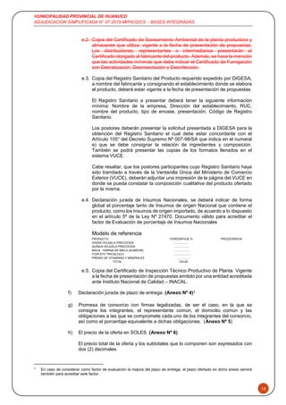 MUNICIPALIDAD PROVINCIAL DE HUANUCO
ADJUDICACION SIMPLIFICADA N° 07-2019-MPHCO/CS - BASES INTEGRADAS
18
e.2. Copia del Certificado de Saneamiento Ambiental de la planta productora y
almacenes que utiliza, vigente a la fecha de presentación de propuestas.
Los distribuidores, representantes o intermediarios presentarán el
Certificado otorgado al fabricante del producto. Además, se hace la mención
que las actividades mínimas que debe indicar el Certificado de Fumigación
son Desratización, Desinsectación y Desinfección.
e.3. Copia del Registro Sanitario del Producto requerido expedido por DIGESA,
a nombre del fabricante y consignando el establecimiento donde se elabora
el producto, deberá estar vigente a la fecha de presentación de propuestas.
El Registro Sanitario a presentar deberá tener la siguiente información
mínima: Nombre de la empresa, Dirección del establecimiento, RUC,
nombre del producto, tipo de envase, presentación, Código de Registro
Sanitario.
Los postores deberán presentar la solicitud presentada a DIGESA para la
obtención del Registro Sanitario el cual debe estar concordante con el
Artículo 105° del Decreto Supremo Nº 007-98/SA que indica en el numeral
e) que se debe consignar la relación de ingredientes y composición.
También se podrá presentar las copias de los formatos llenados en el
sistema VUCE.
Cabe resaltar, que los postores participantes cuyo Registro Sanitario haya
sido tramitado a través de la Ventanilla Única del Ministerio de Comercio
Exterior (VUCE), deberán adjuntar una impresión de la página del VUCE en
donde se pueda constatar la composición cualitativa del producto ofertado
por la misma.
e.4. Declaración jurada de Insumos Nacionales, se deberá indicar de forma
global el porcentaje tanto de Insumos de origen Nacional que contiene el
producto, como los Insumos de origen importado, de acuerdo a lo dispuesto
en el artículo 5º de la Ley Nº 27470. Documento válido para acreditar el
factor de Evaluación de porcentaje de Insumos Nacionales
Modelo de referencia
PRODUCTO PORCENTAJE % PROCEDENCIA
AVENA HOJUELA PRECOCIDA ...................
QUINUA HOJUELA PRECOCIDA ...................
MACA - HARINA DE MACA (ALMIDON) ...................
FOSFATO TRICALCICO ......................
PREMIX DE VITAMINAS Y MINERALES ……………
TOTAL 100.00
e.5. Copia del Certificado de Inspección Técnico Productivo de Planta. Vigente
a la fecha de presentación de propuestas emitido por una entidad acreditada
ante Instituto Nacional de Calidad – INACAL.
f) Declaración jurada de plazo de entrega. (Anexo Nº 4)3
g) Promesa de consorcio con firmas legalizadas, de ser el caso, en la que se
consigne los integrantes, el representante común, el domicilio común y las
obligaciones a las que se compromete cada uno de los integrantes del consorcio,
así como el porcentaje equivalente a dichas obligaciones. (Anexo Nº 5)
h) El precio de la oferta en SOLES. (Anexo Nº 6)
El precio total de la oferta y los subtotales que lo componen son expresados con
dos (2) decimales.
3
En caso de considerar como factor de evaluación la mejora del plazo de entrega, el plazo ofertado en dicho anexo servirá
también para acreditar este factor.
 