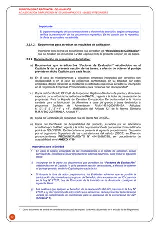 MUNICIPALIDAD PROVINCIAL DE HUANUCO
ADJUDICACION SIMPLIFICADA N° 07-2019-MPHCO/CS - BASES INTEGRADAS
19
Importante
El órgano encargado de las contrataciones o el comité de selección, según corresponda,
verifica la presentación de los documentos requeridos. De no cumplir con lo requerido,
la oferta se considera no admitida.
2.2.1.2. Documentos para acreditar los requisitos de calificación
Incorporar en la oferta los documentos que acreditan los “Requisitos de Calificación”
que se detallan en el numeral 3.2 del Capítulo III de la presente sección de las bases.
2.2.2. Documentación de presentación facultativa:
a) Documentos que acreditan los “Factores de Evaluación” establecidos en el
Capítulo IV de la presente sección de las bases, a efectos de obtener el puntaje
previsto en dicho Capítulo para cada factor.
b) En el caso de microempresas y pequeñas empresas integradas por personas con
discapacidad, o en el caso de consorcios conformados en su totalidad por estas
empresas, deben presentar la constancia o certificado con el cual acredite su inscripción
en el Registro de Empresas Promocionales para Personas con Discapacidad4.
c) Copia del Certificado OFICIAL de Inspección Higiénico-Sanitario de planta y almacenes
expedido por una Entidad acreditada ante INACAL, vigente a la fecha de presentación de
propuestas. Para la Hojuela de Cereales Enriquecidos De conformidad a la Norma
sanitaria para la fabricación de Alimentos a base de granos y otros destinados a
programas Sociales de Alimentación R.M.N°451-2006/MINSA. Artículos:
6°,10°,12°13°,15°-41° y 44°. Modificación del Artículo 12° de la Norma Sanitaria
R.M.N°860-2007/MINSA. Artículo 1°”.
d) Copia de Certificado de capacidad real de planta NO OFICIAL.
e) Copia del Certificado de Aceptabilidad del producto, expedido por un laboratorio
acreditado por INACAL, vigente a la fecha de presentación de propuestas. Este certificado
podrá ser NO OFICIAL. Debiendo tenerse presente el siguiente procedimiento. Dispuesto
por el organismo Supervisor de las contrataciones del estado (OSCE) en Diversos
pronunciamientos PRONUNCIAMIENTO N° 414-2016/DSU, ver procedimiento de
aceptabilidad en el ANEXO N°10
Importante para la Entidad
 En caso el órgano encargado de las contrataciones o el comité de selección, según
corresponda, considere evaluar otros factores además del precio, debe incluir el siguiente
literal:
f) Incorporar en la oferta los documentos que acreditan los “Factores de Evaluación”
establecidos en el Capítulo IV de la presente sección de las bases, a efectos de obtener
el puntaje previsto en dicho Capítulo para cada factor.
 Si durante la fase de actos preparatorios, las Entidades advierten que es posible la
participación de proveedores que gozan del beneficio de la exoneración del IGV prevista
en la Ley Nº 27037, Ley de Promoción de la Inversión en la Amazonía, consignar el
siguiente literal:
g) Los postores que apliquen el beneficio de la exoneración del IGV previsto en la Ley Nº
27037, Ley de Promoción de la Inversión en la Amazonía, deben presentar la Declaración
Jurada de cumplimiento de condiciones para la aplicación de la exoneración del IGV
(Anexo Nº 7).
4
Dicho documento se tendrá en consideración en caso de empate, conforme a lo previsto en el artículo 91 del Reglamento.
 