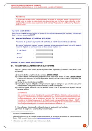 MUNICIPALIDAD PROVINCIAL DE HUANUCO
ADJUDICACION SIMPLIFICADA N° 07-2019-MPHCO/CS - BASES INTEGRADAS
20
Advertencia
El órgano encargado de las contrataciones o el comité de selección, según corresponda, no
podrá exigir al postor la presentación de documentos que no hayan sido indicados en los
acápites “Documentos para la admisión de la oferta”, “Requisitos de calificación” y “Factores
de evaluación”.
Importante para la Entidad
Esta disposición solo debe ser incluida en el caso de procedimientos de selección cuyo valor estimado sea
igual o menor a cincuenta (50) UIT:
2.3. PRESENTACIÓN DEL RECURSO DE APELACIÓN
“El recurso de apelación se presenta ante la Unidad de Trámite Documentario de la Entidad.
En caso el participante o postor opte por presentar recurso de apelación y por otorgar la garantía
mediante depósito en cuenta bancaria, se debe realizar el abono en:
N ° de Cuenta : [......................................]
Banco : [......................................]
N° CCI5 : [......................................]
”
Incorporar a las bases o eliminar, según corresponda.
2.4. REQUISITOS PARA PERFECCIONAR EL CONTRATO
El postor ganador de la buena pro debe presentar los siguientes documentos para perfeccionar
el contrato:
a) Garantía de fiel cumplimiento del contrato. CARTA FIANZA
b) Garantía de fiel cumplimiento por prestaciones accesorias, de ser el caso. CARTA FIANZA
Contrato de consorcio con firmas legalizadas ante Notario de cada uno de los integrantes, de
ser el caso.
c) Código de cuenta interbancaria (CCI).
d) Copia de la vigencia del poder del representante legal de la empresa que acredite que cuenta
con facultades para perfeccionar el contrato, cuando corresponda.
e) Copia de DNI del postor en caso de persona natural, o de su representante legal en caso de
persona jurídica.
Advertencia
De acuerdo con el artículo 4 del Decreto Legislativo N° 1246, las Entidades están prohibidas de
exigir a los administrados o usuarios la información que puedan obtener directamente mediante
la interoperabilidad a que se refieren los artículos 2 y 3 de dicho Decreto Legislativo. En esa
medida, si la Entidad es usuaria de la Plataforma de Interoperabilidad del Estado – PIDE6
y
siempre que el servicio web se encuentre activo en el Catálogo de Servicios de dicha plataforma,
no corresponderá exigir los documentos previstos en los literales e) y f).
f) Domicilio para efectos de la notificación durante la ejecución del contrato.
g) Detalle de los precios unitarios del precio ofertado7
.
5
En caso de transferencia interbancaria.
6
Para mayor información de las Entidades usuarias y del Catálogo de Servicios de la Plataforma de Interoperabilidad del
Estado – PIDE ingresar al siguiente enlace http://www.ongei.gob.pe/interoperabilidad/
7
Incluir solo en caso de la contratación bajo el sistema a suma alzada.
 