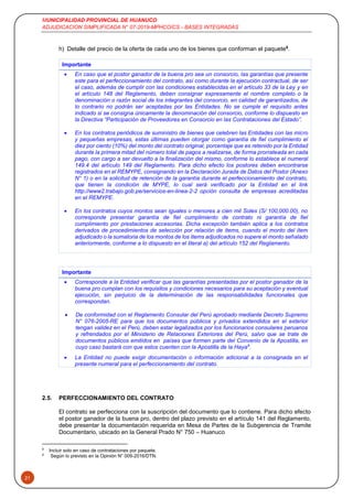 MUNICIPALIDAD PROVINCIAL DE HUANUCO
ADJUDICACION SIMPLIFICADA N° 07-2019-MPHCO/CS - BASES INTEGRADAS
21
h) Detalle del precio de la oferta de cada uno de los bienes que conforman el paquete8
.
Importante
 En caso que el postor ganador de la buena pro sea un consorcio, las garantías que presente
este para el perfeccionamiento del contrato, así como durante la ejecución contractual, de ser
el caso, además de cumplir con las condiciones establecidas en el artículo 33 de la Ley y en
el artículo 148 del Reglamento, deben consignar expresamente el nombre completo o la
denominación o razón social de los integrantes del consorcio, en calidad de garantizados, de
lo contrario no podrán ser aceptadas por las Entidades. No se cumple el requisito antes
indicado si se consigna únicamente la denominación del consorcio, conforme lo dispuesto en
la Directiva “Participación de Proveedores en Consorcio en las Contrataciones del Estado”.
 En los contratos periódicos de suministro de bienes que celebren las Entidades con las micro
y pequeñas empresas, estas últimas pueden otorgar como garantía de fiel cumplimiento el
diez por ciento (10%) del monto del contrato original, porcentaje que es retenido por la Entidad
durante la primera mitad del número total de pagos a realizarse, de forma prorrateada en cada
pago, con cargo a ser devuelto a la finalización del mismo, conforme lo establece el numeral
149.4 del artículo 149 del Reglamento. Para dicho efecto los postores deben encontrarse
registrados en el REMYPE, consignando en la Declaración Jurada de Datos del Postor (Anexo
N° 1) o en la solicitud de retención de la garantía durante el perfeccionamiento del contrato,
que tienen la condición de MYPE, lo cual será verificado por la Entidad en el link
http://www2.trabajo.gob.pe/servicios-en-linea-2-2 opción consulta de empresas acreditadas
en el REMYPE.
 En los contratos cuyos montos sean iguales o menores a cien mil Soles (S/ 100,000.00), no
corresponde presentar garantía de fiel cumplimiento de contrato ni garantía de fiel
cumplimiento por prestaciones accesorias. Dicha excepción también aplica a los contratos
derivados de procedimientos de selección por relación de ítems, cuando el monto del ítem
adjudicado o la sumatoria de los montos de los ítems adjudicados no supere el monto señalado
anteriormente, conforme a lo dispuesto en el literal a) del artículo 152 del Reglamento.
Importante
 Corresponde a la Entidad verificar que las garantías presentadas por el postor ganador de la
buena pro cumplan con los requisitos y condiciones necesarios para su aceptación y eventual
ejecución, sin perjuicio de la determinación de las responsabilidades funcionales que
correspondan.
 De conformidad con el Reglamento Consular del Perú aprobado mediante Decreto Supremo
N° 076-2005-RE para que los documentos públicos y privados extendidos en el exterior
tengan validez en el Perú, deben estar legalizados por los funcionarios consulares peruanos
y refrendados por el Ministerio de Relaciones Exteriores del Perú, salvo que se trate de
documentos públicos emitidos en países que formen parte del Convenio de la Apostilla, en
cuyo caso bastará con que estos cuenten con la Apostilla de la Haya9
.
 La Entidad no puede exigir documentación o información adicional a la consignada en el
presente numeral para el perfeccionamiento del contrato.
2.5. PERFECCIONAMIENTO DEL CONTRATO
El contrato se perfecciona con la suscripción del documento que lo contiene. Para dicho efecto
el postor ganador de la buena pro, dentro del plazo previsto en el artículo 141 del Reglamento,
debe presentar la documentación requerida en Mesa de Partes de la Subgerencia de Tramite
Documentario, ubicado en la General Prado N° 750 – Huanuco
8
Incluir solo en caso de contrataciones por paquete.
9
Según lo previsto en la Opinión N° 009-2016/DTN.
 