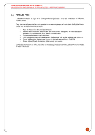 MUNICIPALIDAD PROVINCIAL DE HUANUCO
ADJUDICACION SIMPLIFICADA N° 07-2019-MPHCO/CS - BASES INTEGRADAS
22
2.6. FORMA DE PAGO
La Entidad realizará el pago de la contraprestación pactada a favor del contratista en PAGOS
PERIÓDICOS.
Para efectos del pago de las contraprestaciones ejecutadas por el contratista, la Entidad debe
contar con la siguiente documentación:
- Acta de Recepción del área de Almacén.
- Informe del funcionario responsable del área usuaria (Programa de Vaso de Leche)
emitiendo su conformidad de la prestación efectuada.
- Comprobante de pago del contratista.
- Guía de Remisión en la que se deberá consignar el lote al que pertenece el producto.
- Copia del Registro Sanitario del producto ofertado, expedido por DIGESA
- Copia del certificado de calidad del producto entregado.
Dicha documentación se debe presentar en mesa de partes de la entidad, sito en General Prado
N° 750 – Huanuco
 