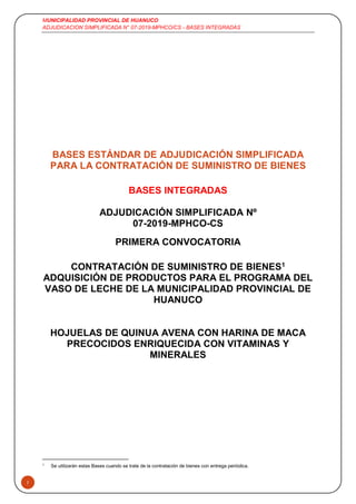MUNICIPALIDAD PROVINCIAL DE HUANUCO
ADJUDICACION SIMPLIFICADA N° 07-2019-MPHCO/CS - BASES INTEGRADAS
1
BASES ESTÁNDAR DE ADJUDICACIÓN SIMPLIFICADA
PARA LA CONTRATACIÓN DE SUMINISTRO DE BIENES
BASES INTEGRADAS
ADJUDICACIÓN SIMPLIFICADA Nº
07-2019-MPHCO-CS
PRIMERA CONVOCATORIA
CONTRATACIÓN DE SUMINISTRO DE BIENES1
ADQUISICIÓN DE PRODUCTOS PARA EL PROGRAMA DEL
VASO DE LECHE DE LA MUNICIPALIDAD PROVINCIAL DE
HUANUCO
HOJUELAS DE QUINUA AVENA CON HARINA DE MACA
PRECOCIDOS ENRIQUECIDA CON VITAMINAS Y
MINERALES
1
Se utilizarán estas Bases cuando se trate de la contratación de bienes con entrega periódica.
 