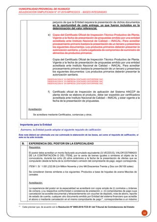 MUNICIPALIDAD PROVINCIAL DE HUANUCO
ADJUDICACION SIMPLIFICADA N° 07-2019-MPHCO/CS - BASES INTEGRADAS
32
perjuicio de que la Entidad requiera la presentación de dichos documentos
en la oportunidad de cada entrega, ya que fueron incluidos en la
determinación del valor referencial.
e) Copia del Certificado Oficial de Inspección Técnico Productivo de Planta.
Vigente a la fecha de presentación de propuestas emitido por una entidad
acreditada ante Instituto Nacional de Calidad – INACAL. Para acreditar
procesamiento primario bastara la presentación de un tercero y presentara
los siguientes documentos: Los productos primarios deberán presentar la
autorización sanitaria, y Carta Legalizada de compromiso de suministro de
alimentos de productos primarios.
Copia del Certificado Oficial de Inspección Técnico Productivo de Planta.
Vigente a la fecha de presentación de propuestas emitido por una entidad
acreditada ante Instituto Nacional de Calidad – INACAL. Para acreditar
procesamiento primario bastara la presentación de un tercero y presentara
los siguientes documentos: Los productos primarios deberán presentar la
autorización sanitaria.
OBSERVACION N° 02 EMPRESA CENTAURO ENTERPRISE SAC
OBSERVACION N° 03 EMPRESA CENTAURO ENTERPRISE SAC
OBSERVACION N° 04 EMPRESA CENTAURO ENTERPRISE SAC
f) Certificado oficial de Inspección de aplicación del Sistema HACCP de
planta donde se elabora el producto, debe ser expedido por certificadora
acreditada ante Instituto Nacional de Calidad – INACAL y estar vigente a la
fecha de la presentación de propuestas.
Acreditación:
Se acreditara mediante Certificados, contancias y otros.
Importante para la Entidad
Asimismo, la Entidad puede adoptar el siguiente requisito de calificación:
Esta nota deberá ser eliminada una vez culminada la elaboración de las bases, así como el requisito de calificación, si
este no ha sido incluido.
B. EXPERIENCIA DEL POSTOR EN LA ESPECIALIDAD
Requisitos:
El postor debe acreditar un monto facturado acumulado equivalente (3) VECES EL VALOR ESTIMADO
DE LA CONTRATACIÓN O DEL ÍTEM], por la venta de bienes iguales o similares al objeto de la
convocatoria, durante los ocho (8) años anteriores a la fecha de la presentación de ofertas que se
computarán desde la fecha de la conformidad o emisión del comprobante de pago, según corresponda.
ITEM 1: S/ 1 091,232.06 (Un Millon Noventa y Uno Mil Doscientos Treinta y Dos con 06/100 soles)
Se consideran bienes similares a los siguientes: Productos a base de hojuelas de avena Mezclas de
cereales
Acreditación:
La experiencia del postor en la especialidad se acreditará con copia simple de (i) contratos u órdenes
de compra, y su respectiva conformidad o constancia de prestación; o (ii) comprobantes de pago cuya
cancelación se acredite documental y fehacientemente con voucher de depósito, nota de abono, reporte
de estado de cuenta, cualquier otro documento emitido por Entidad del sistema financiero que acredite
el abono o mediante cancelación en el mismo comprobante de pago10
, correspondientes a un máximo
10
Cabe precisar que, de acuerdo con la Resolución N° 0065-2018-TCE-S1 del Tribunal de Contrataciones del Estado:
 