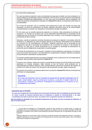 MUNICIPALIDAD PROVINCIAL DE HUANUCO
ADJUDICACION SIMPLIFICADA N° 07-2019-MPHCO/CS - BASES INTEGRADAS
33
de veinte (20) contrataciones.
En caso los postores presenten varios comprobantes de pago para acreditar una sola contratación, se
debe acreditar que corresponden a dicha contratación; de lo contrario, se asumirá que los comprobantes
acreditan contrataciones independientes, en cuyo caso solo se considerará, para la evaluación, las
veinte (20) primeras contrataciones indicadas en el Anexo Nº 8 referido a la Experiencia del Postor en
la Especialidad.
En el caso de suministro, solo se considera como experiencia la parte del contrato que haya sido
ejecutada a la fecha de presentación de ofertas, debiendo adjuntarse copia de las conformidades
correspondientes a tal parte o los respectivos comprobantes de pago cancelados.
En los casos que se acredite experiencia adquirida en consorcio, debe presentarse la promesa de
consorcio o el contrato de consorcio del cual se desprenda fehacientemente el porcentaje de las
obligaciones que se asumió en el contrato presentado; de lo contrario, no se computará la experiencia
proveniente de dicho contrato.
Asimismo, cuando se presenten contratos derivados de procesos de selección convocados antes del
20.09.2012, la calificación se ceñirá al método descrito en la Directiva “Participación de Proveedores
en Consorcio en las Contrataciones del Estado”, debiendo presumirse que el porcentaje de las
obligaciones equivale al porcentaje de participación de la promesa de consorcio o del contrato de
consorcio. En caso que en dichos documentos no se consigne el porcentaje de participación se
presumirá que las obligaciones se ejecutaron en partes iguales.
Si el titular de la experiencia no es el postor, consignar si dicha experiencia corresponde a la matriz en
caso que el postor sea sucursal, o fue transmitida por reorganización societaria, debiendo acompañar
la documentación sustentatoria correspondiente.
Si el postor acredita experiencia de una persona absorbida como consecuencia de una reorganización
societaria, debe presentar adicionalmente el Anexo N° 9.
Cuando en los contratos, órdenes de compra o comprobantes de pago el monto facturado se encuentre
expresado en moneda extranjera, debe indicarse el tipo de cambio venta publicado por la
Superintendencia de Banca, Seguros y AFP correspondiente a la fecha de suscripción del contrato, de
emisión de la orden de compra o de cancelación del comprobante de pago, según corresponda.
Sin perjuicio de lo anterior, los postores deben llenar y presentar el Anexo Nº 8 referido a la Experiencia
del Postor en la Especialidad.
Importante
En el caso de consorcios, solo se considera la experiencia de aquellos integrantes que se
hayan comprometido, según la promesa de consorcio, a ejecutar el objeto materia de la
convocatoria, conforme a la Directiva “Participación de Proveedores en Consorcio en las
Contrataciones del Estado”.
Importante para la Entidad
En caso que el objeto de la convocatoria sea el suministro de bienes bajo la modalidad de ejecución llave
en mano, cuando se requiera personal para la instalación y puesta en funcionamiento, y se haya
considerado que éste es personal clave, se puede incluir el siguiente requisito de calificación:
Esta nota deberá ser eliminada una vez culminada la elaboración de las bases, así como el requisito de calificación, si
este no ha sido incluido.
“… el solo sello de cancelado en el comprobante, cuando ha sido colocado por el propio postor, no puede ser
considerado como una acreditación que produzca fehaciencia en relación a que se encuentra cancelado. Admitir ello
equivaldría a considerar como válida la sola declaración del postor afirmando que el comprobante de pago ha sido
cancelado”
(…)
“Situación diferente se suscita ante el sello colocado por el cliente del postor [sea utilizando el término “cancelado” o
“pagado”] supuesto en el cual sí se contaría con la declaración de un tercero que brinde certeza, ante la cual debiera
reconocerse la validez de la experiencia”.
 