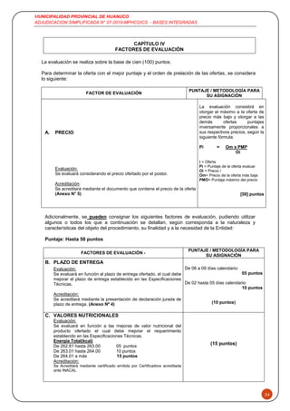 MUNICIPALIDAD PROVINCIAL DE HUANUCO
ADJUDICACION SIMPLIFICADA N° 07-2019-MPHCO/CS - BASES INTEGRADAS
34
CAPÍTULO IV
FACTORES DE EVALUACIÓN
La evaluación se realiza sobre la base de cien (100) puntos.
Para determinar la oferta con el mejor puntaje y el orden de prelación de las ofertas, se considera
lo siguiente:
FACTOR DE EVALUACIÓN
PUNTAJE / METODOLOGÍA PARA
SU ASIGNACIÓN
A. PRECIO
La evaluación consistirá en
otorgar el máximo a la oferta de
precio más bajo y otorgar a las
demás ofertas puntajes
inversamente proporcionales a
sus respectivos precios, según la
siguiente fórmula:
Pi = Om x PMP
Oi
i = Oferta
Pi = Puntaje de la oferta evaluar
Oi = Precio i
Om= Precio de la oferta más baja
PMO= Puntaje máximo del precio
[50] puntos
Evaluación:
Se evaluará considerando el precio ofertado por el postor.
Acreditación:
Se acreditará mediante el documento que contiene el precio de la oferta
(Anexo N° 5)
Adicionalmente, se pueden consignar los siguientes factores de evaluación, pudiendo utilizar
algunos o todos los que a continuación se detallan, según corresponda a la naturaleza y
características del objeto del procedimiento, su finalidad y a la necesidad de la Entidad:
Puntaje: Hasta 50 puntos
FACTORES DE EVALUACIÓN -
PUNTAJE / METODOLOGÍA PARA
SU ASIGNACIÓN
B. PLAZO DE ENTREGA
De 06 a 09 días calendario:
05 puntos
De 02 hasta 05 días calendario:
10 puntos
(10 puntos)
Evaluación:
Se evaluará en función al plazo de entrega ofertado, el cual debe
mejorar el plazo de entrega establecido en las Especificaciones
Técnicas.
Acreditación:
Se acreditará mediante la presentación de declaración jurada de
plazo de entrega. (Anexo Nº 4)
C. VALORES NUTRICIONALES
Evaluación:
Se evaluará en función a las mejoras de valor nutricional del
producto ofertado el cual debe mejorar el requerimiento
establecido en las Especificaciones Técnicas.
Energía Total(kcal)
De 262.81 hasta 263.00 05 puntos
De 263.01 hasta 264.00 10 puntos
De 264.01 a más 15 puntos
Acreditación:
Se Acreditará mediante certificado emitida por Certificadora acreditada
ante INACAL
(15 puntos)
 