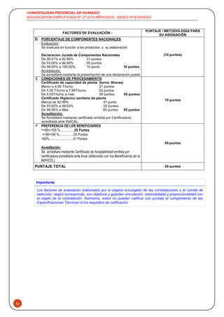 MUNICIPALIDAD PROVINCIAL DE HUANUCO
ADJUDICACION SIMPLIFICADA N° 07-2019-MPHCO/CS - BASES INTEGRADAS
35
FACTORES DE EVALUACIÓN -
PUNTAJE / METODOLOGÍA PARA
SU ASIGNACIÓN
D. PORCENTAJE DE COMPONENTES NACIONALES
(10 puntos)
Evaluación:
Se evaluara en función a los productos y su elaboración
Declaracion Jurada de Componentes Nacionales
De 90.01% a 92.99% 01 puntos
De 93.00% a 94.99% 05 puntos
De 98.00% a 100.00%. 10 punto 10 puntos
Acreditación:
Se acreditará mediante la presentación de una declaración jurada
E CONDICIONES DE PROCESAMIENTO
Certificado de capacidad de planta (turno: 8horas)
Menor a 4.99 T/turno 01 puntos
De 5.00 T/turno a 7.99T/turno 02 puntos
De 8.00T/turno a mas 05 puntos 05 puntos
Certificado Higienico sanitario de planta
Menos de 92.99% 01 punto
De 93.00% a 99.54% 02 puntos
De 99.56% a Mas 05 puntos 05 puntos
Acreditación:
Se Acreditará mediante certificado emitida por Certificadora
acreditada ante INACAL.
10 puntos
F PREFERENCIA DE LOS BENEFICIARIOS
>=95-<100 %.................05 Puntos
>=90-<94 %.................03 Puntos
<90%............................01 Puntos
Acreditación.
Se acreditara mediante Certificado de Aceptabilidad emitida por
certificadora acreditada ante Incal (elaborado con los Beneficiarios de la
MPHCO.)
05 puntos
PUNTAJE TOTAL 50 puntos
Importante
Los factores de evaluación elaborados por el órgano encargado de las contrataciones o el comité de
selección, según corresponda, son objetivos y guardan vinculación, razonabilidad y proporcionalidad con
el objeto de la contratación. Asimismo, estos no pueden calificar con puntaje el cumplimiento de las
Especificaciones Técnicas ni los requisitos de calificación.
 