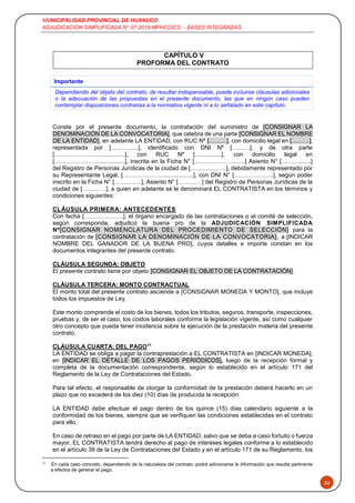 MUNICIPALIDAD PROVINCIAL DE HUANUCO
ADJUDICACION SIMPLIFICADA N° 07-2019-MPHCO/CS - BASES INTEGRADAS
36
CAPÍTULO V
PROFORMA DEL CONTRATO
Importante
Dependiendo del objeto del contrato, de resultar indispensable, puede incluirse cláusulas adicionales
o la adecuación de las propuestas en el presente documento, las que en ningún caso pueden
contemplar disposiciones contrarias a la normativa vigente ni a lo señalado en este capítulo.
Conste por el presente documento, la contratación del suministro de [CONSIGNAR LA
DENOMINACIÓN DE LA CONVOCATORIA], que celebra de una parte [CONSIGNAR EL NOMBRE
DE LA ENTIDAD], en adelante LA ENTIDAD, con RUC Nº [………], con domicilio legal en [………],
representada por [………..…], identificado con DNI Nº [………], y de otra parte
[……………….....................], con RUC Nº [................], con domicilio legal en
[……………….....................], inscrita en la Ficha N° [……………….........] Asiento N° [……….......]
del Registro de Personas Jurídicas de la ciudad de [………………], debidamente representado por
su Representante Legal, [……………….....................], con DNI N° [………………..], según poder
inscrito en la Ficha N° […………..], Asiento N° […………] del Registro de Personas Jurídicas de la
ciudad de […………], a quien en adelante se le denominará EL CONTRATISTA en los términos y
condiciones siguientes:
CLÁUSULA PRIMERA: ANTECEDENTES
Con fecha [………………..], el órgano encargado de las contrataciones o el comité de selección,
según corresponda, adjudicó la buena pro de la ADJUDICACIÓN SIMPLIFICADA
Nº[CONSIGNAR NOMENCLATURA DEL PROCEDIMIENTO DE SELECCIÓN] para la
contratación de [CONSIGNAR LA DENOMINACIÓN DE LA CONVOCATORIA], a [INDICAR
NOMBRE DEL GANADOR DE LA BUENA PRO], cuyos detalles e importe constan en los
documentos integrantes del presente contrato.
CLÁUSULA SEGUNDA: OBJETO
El presente contrato tiene por objeto [CONSIGNAR EL OBJETO DE LA CONTRATACIÓN].
CLÁUSULA TERCERA: MONTO CONTRACTUAL
El monto total del presente contrato asciende a [CONSIGNAR MONEDA Y MONTO], que incluye
todos los impuestos de Ley.
Este monto comprende el costo de los bienes, todos los tributos, seguros, transporte, inspecciones,
pruebas y, de ser el caso, los costos laborales conforme la legislación vigente, así como cualquier
otro concepto que pueda tener incidencia sobre la ejecución de la prestación materia del presente
contrato.
CLÁUSULA CUARTA: DEL PAGO11
LA ENTIDAD se obliga a pagar la contraprestación a EL CONTRATISTA en [INDICAR MONEDA],
en [INDICAR EL DETALLE DE LOS PAGOS PERIÓDICOS], luego de la recepción formal y
completa de la documentación correspondiente, según lo establecido en el artículo 171 del
Reglamento de la Ley de Contrataciones del Estado.
Para tal efecto, el responsable de otorgar la conformidad de la prestación deberá hacerlo en un
plazo que no excederá de los diez (10) días de producida la recepción.
LA ENTIDAD debe efectuar el pago dentro de los quince (15) días calendario siguiente a la
conformidad de los bienes, siempre que se verifiquen las condiciones establecidas en el contrato
para ello.
En caso de retraso en el pago por parte de LA ENTIDAD, salvo que se deba a caso fortuito o fuerza
mayor, EL CONTRATISTA tendrá derecho al pago de intereses legales conforme a lo establecido
en el artículo 39 de la Ley de Contrataciones del Estado y en el artículo 171 de su Reglamento, los
11
En cada caso concreto, dependiendo de la naturaleza del contrato, podrá adicionarse la información que resulte pertinente
a efectos de generar el pago.
 