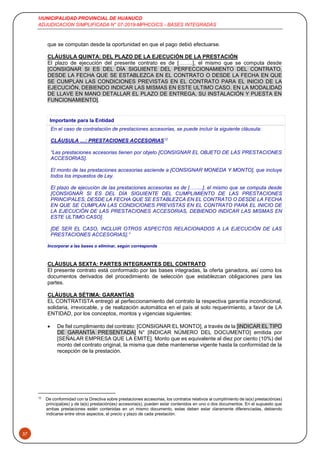 MUNICIPALIDAD PROVINCIAL DE HUANUCO
ADJUDICACION SIMPLIFICADA N° 07-2019-MPHCO/CS - BASES INTEGRADAS
37
que se computan desde la oportunidad en que el pago debió efectuarse.
CLÁUSULA QUINTA: DEL PLAZO DE LA EJECUCIÓN DE LA PRESTACIÓN
El plazo de ejecución del presente contrato es de [……..], el mismo que se computa desde
[CONSIGNAR SI ES DEL DÍA SIGUIENTE DEL PERFECCIONAMIENTO DEL CONTRATO,
DESDE LA FECHA QUE SE ESTABLEZCA EN EL CONTRATO O DESDE LA FECHA EN QUE
SE CUMPLAN LAS CONDICIONES PREVISTAS EN EL CONTRATO PARA EL INICIO DE LA
EJECUCIÓN, DEBIENDO INDICAR LAS MISMAS EN ESTE ULTIMO CASO. EN LA MODALIDAD
DE LLAVE EN MANO DETALLAR EL PLAZO DE ENTREGA, SU INSTALACIÓN Y PUESTA EN
FUNCIONAMIENTO].
Importante para la Entidad
En el caso de contratación de prestaciones accesorias, se puede incluir la siguiente cláusula:
CLÁUSULA …: PRESTACIONES ACCESORIAS12
“Las prestaciones accesorias tienen por objeto [CONSIGNAR EL OBJETO DE LAS PRESTACIONES
ACCESORIAS].
El monto de las prestaciones accesorias asciende a [CONSIGNAR MONEDA Y MONTO], que incluye
todos los impuestos de Ley.
El plazo de ejecución de las prestaciones accesorias es de [……..], el mismo que se computa desde
[CONSIGNAR SI ES DEL DÍA SIGUIENTE DEL CUMPLIMIENTO DE LAS PRESTACIONES
PRINCIPALES, DESDE LA FECHA QUE SE ESTABLEZCA EN EL CONTRATO O DESDE LA FECHA
EN QUE SE CUMPLAN LAS CONDICIONES PREVISTAS EN EL CONTRATO PARA EL INICIO DE
LA EJECUCIÓN DE LAS PRESTACIONES ACCESORIAS, DEBIENDO INDICAR LAS MISMAS EN
ESTE ULTIMO CASO].
[DE SER EL CASO, INCLUIR OTROS ASPECTOS RELACIONADOS A LA EJECUCIÓN DE LAS
PRESTACIONES ACCESORIAS].”
Incorporar a las bases o eliminar, según corresponda
CLÁUSULA SEXTA: PARTES INTEGRANTES DEL CONTRATO
El presente contrato está conformado por las bases integradas, la oferta ganadora, así como los
documentos derivados del procedimiento de selección que establezcan obligaciones para las
partes.
CLÁUSULA SÉTIMA: GARANTÍAS
EL CONTRATISTA entregó al perfeccionamiento del contrato la respectiva garantía incondicional,
solidaria, irrevocable, y de realización automática en el país al solo requerimiento, a favor de LA
ENTIDAD, por los conceptos, montos y vigencias siguientes:
 De fiel cumplimiento del contrato: [CONSIGNAR EL MONTO], a través de la [INDICAR EL TIPO
DE GARANTÍA PRESENTADA] N° [INDICAR NÚMERO DEL DOCUMENTO] emitida por
[SEÑALAR EMPRESA QUE LA EMITE]. Monto que es equivalente al diez por ciento (10%) del
monto del contrato original, la misma que debe mantenerse vigente hasta la conformidad de la
recepción de la prestación.
12
De conformidad con la Directiva sobre prestaciones accesorias, los contratos relativos al cumplimiento de la(s) prestación(es)
principal(es) y de la(s) prestación(es) accesoria(s), pueden estar contenidos en uno o dos documentos. En el supuesto que
ambas prestaciones estén contenidas en un mismo documento, estas deben estar claramente diferenciadas, debiendo
indicarse entre otros aspectos, el precio y plazo de cada prestación.
 