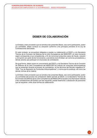 MUNICIPALIDAD PROVINCIAL DE HUANUCO
ADJUDICACION SIMPLIFICADA N° 07-2019-MPHCO/CS - BASES INTEGRADAS
2
DEBER DE COLABORACIÓN
La Entidad y todo proveedor que se someta a las presentes Bases, sea como participante, postor
y/o contratista, deben conducir su actuación conforme a los principios previstos en la Ley de
Contrataciones del Estado.
En este contexto, se encuentran obligados a prestar su colaboración al OSCE y a la Secretaría
Técnica de la Comisión de Defensa de la Libre Competencia del INDECOPI, en todo momento
según corresponda a sus competencias, a fin de comunicar presuntos casos de fraude, colusión
y corrupción por parte de los funcionarios y servidores de la Entidad, así como los proveedores y
demás actores que participan en el proceso de contratación.
De igual forma, deben poner en conocimiento del OSCE y a la Secretaría Técnica de la Comisión
de Defensa de la Libre Competencia del INDECOPI los indicios de conductas anticompetitivas
que se presenten durante el proceso de contratación, en los términos del Decreto Legislativo N°
1034, "Ley de Represión de Conductas Anticompetitivas", o norma que la sustituya, así como las
demás normas de la materia.
La Entidad y todo proveedor que se someta a las presentes Bases, sea como participante, postor
y/o contratista del proceso de contratación deben permitir al OSCE o a la Secretaría Técnica de
la Comisión de Defensa de la Libre Competencia del INDECOPI el acceso a la información referida
a las contrataciones del Estado que sea requerida, prestar testimonio o absolución de posiciones
que se requieran, entre otras formas de colaboración.
 