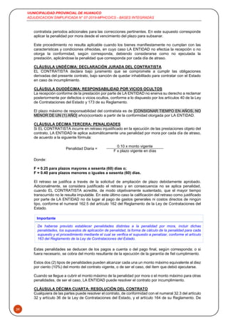 MUNICIPALIDAD PROVINCIAL DE HUANUCO
ADJUDICACION SIMPLIFICADA N° 07-2019-MPHCO/CS - BASES INTEGRADAS
39
contratista periodos adicionales para las correcciones pertinentes. En este supuesto corresponde
aplicar la penalidad por mora desde el vencimiento del plazo para subsanar.
Este procedimiento no resulta aplicable cuando los bienes manifiestamente no cumplan con las
características y condiciones ofrecidas, en cuyo caso LA ENTIDAD no efectúa la recepción o no
otorga la conformidad, según corresponda, debiendo considerarse como no ejecutada la
prestación, aplicándose la penalidad que corresponda por cada día de atraso.
CLÁUSULA UNDÉCIMA: DECLARACIÓN JURADA DEL CONTRATISTA
EL CONTRATISTA declara bajo juramento que se compromete a cumplir las obligaciones
derivadas del presente contrato, bajo sanción de quedar inhabilitado para contratar con el Estado
en caso de incumplimiento.
CLÁUSULA DUODÉCIMA: RESPONSABILIDAD POR VICIOS OCULTOS
La recepción conforme de la prestación por parte de LA ENTIDAD no enerva su derecho a reclamar
posteriormente por defectos o vicios ocultos, conforme a lo dispuesto por los artículos 40 de la Ley
de Contrataciones del Estado y 173 de su Reglamento.
El plazo máximo de responsabilidad del contratista es de [CONSIGNAR TIEMPO EN AÑOS, NO
MENOR DE UN (1) AÑO] año(s)contado a partir de la conformidad otorgada por LA ENTIDAD.
CLÁUSULA DÉCIMA TERCERA: PENALIDADES
Si EL CONTRATISTA incurre en retraso injustificado en la ejecución de las prestaciones objeto del
contrato, LA ENTIDAD le aplica automáticamente una penalidad por mora por cada día de atraso,
de acuerdo a la siguiente fórmula:
Penalidad Diaria =
0.10 x monto vigente
F x plazo vigente en días
Donde:
F = 0.25 para plazos mayores a sesenta (60) días o;
F = 0.40 para plazos menores o iguales a sesenta (60) días.
El retraso se justifica a través de la solicitud de ampliación de plazo debidamente aprobado.
Adicionalmente, se considera justificado el retraso y en consecuencia no se aplica penalidad,
cuando EL CONTRATISTA acredite, de modo objetivamente sustentado, que el mayor tiempo
transcurrido no le resulta imputable. En este último caso la calificación del retraso como justificado
por parte de LA ENTIDAD no da lugar al pago de gastos generales ni costos directos de ningún
tipo, conforme el numeral 162.5 del artículo 162 del Reglamento de la Ley de Contrataciones del
Estado.
Importante
De haberse previsto establecer penalidades distintas a la penalidad por mora, incluir dichas
penalidades, los supuestos de aplicación de penalidad, la forma de cálculo de la penalidad para cada
supuesto y el procedimiento mediante el cual se verifica el supuesto a penalizar, conforme el artículo
163 del Reglamento de la Ley de Contrataciones del Estado.
Estas penalidades se deducen de los pagos a cuenta o del pago final, según corresponda; o si
fuera necesario, se cobra del monto resultante de la ejecución de la garantía de fiel cumplimiento.
Estos dos (2) tipos de penalidades pueden alcanzar cada una un monto máximo equivalente al diez
por ciento (10%) del monto del contrato vigente, o de ser el caso, del ítem que debió ejecutarse.
Cuando se llegue a cubrir el monto máximo de la penalidad por mora o el monto máximo para otras
penalidades, de ser el caso, LA ENTIDAD puede resolver el contrato por incumplimiento.
CLÁUSULA DÉCIMA CUARTA: RESOLUCIÓN DEL CONTRATO
Cualquiera de las partes puede resolver el contrato, de conformidad con el numeral 32.3 del artículo
32 y artículo 36 de la Ley de Contrataciones del Estado, y el artículo 164 de su Reglamento. De
 