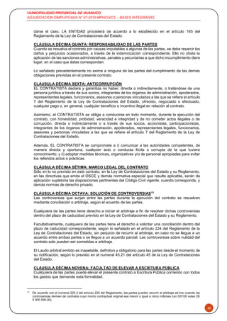 MUNICIPALIDAD PROVINCIAL DE HUANUCO
ADJUDICACION SIMPLIFICADA N° 07-2019-MPHCO/CS - BASES INTEGRADAS
40
darse el caso, LA ENTIDAD procederá de acuerdo a lo establecido en el artículo 165 del
Reglamento de la Ley de Contrataciones del Estado.
CLÁUSULA DÉCIMA QUINTA: RESPONSABILIDAD DE LAS PARTES
Cuando se resuelva el contrato por causas imputables a algunas de las partes, se debe resarcir los
daños y perjuicios ocasionados, a través de la indemnización correspondiente. Ello no obsta la
aplicación de las sanciones administrativas, penales y pecuniarias a que dicho incumplimiento diere
lugar, en el caso que éstas correspondan.
Lo señalado precedentemente no exime a ninguna de las partes del cumplimiento de las demás
obligaciones previstas en el presente contrato.
CLÁUSULA DÉCIMA SEXTA: ANTICORRUPCIÓN
EL CONTRATISTA declara y garantiza no haber, directa o indirectamente, o tratándose de una
persona jurídica a través de sus socios, integrantes de los órganos de administración, apoderados,
representantes legales, funcionarios, asesores o personas vinculadas a las que se refiere el artículo
7 del Reglamento de la Ley de Contrataciones del Estado, ofrecido, negociado o efectuado,
cualquier pago o, en general, cualquier beneficio o incentivo ilegal en relación al contrato.
Asimismo, el CONTRATISTA se obliga a conducirse en todo momento, durante la ejecución del
contrato, con honestidad, probidad, veracidad e integridad y de no cometer actos ilegales o de
corrupción, directa o indirectamente o a través de sus socios, accionistas, participacionistas,
integrantes de los órganos de administración, apoderados, representantes legales, funcionarios,
asesores y personas vinculadas a las que se refiere el artículo 7 del Reglamento de la Ley de
Contrataciones del Estado.
Además, EL CONTRATISTA se compromete a i) comunicar a las autoridades competentes, de
manera directa y oportuna, cualquier acto o conducta ilícita o corrupta de la que tuviera
conocimiento; y ii) adoptar medidas técnicas, organizativas y/o de personal apropiadas para evitar
los referidos actos o prácticas.
CLÁUSULA DÉCIMA SÉTIMA: MARCO LEGAL DEL CONTRATO
Sólo en lo no previsto en este contrato, en la Ley de Contrataciones del Estado y su Reglamento,
en las directivas que emita el OSCE y demás normativa especial que resulte aplicable, serán de
aplicación supletoria las disposiciones pertinentes del Código Civil vigente, cuando corresponda, y
demás normas de derecho privado.
CLÁUSULA DÉCIMA OCTAVA: SOLUCIÓN DE CONTROVERSIAS13
Las controversias que surjan entre las partes durante la ejecución del contrato se resuelven
mediante conciliación o arbitraje, según el acuerdo de las partes.
Cualquiera de las partes tiene derecho a iniciar el arbitraje a fin de resolver dichas controversias
dentro del plazo de caducidad previsto en la Ley de Contrataciones del Estado y su Reglamento.
Facultativamente, cualquiera de las partes tiene el derecho a solicitar una conciliación dentro del
plazo de caducidad correspondiente, según lo señalado en el artículo 224 del Reglamento de la
Ley de Contrataciones del Estado, sin perjuicio de recurrir al arbitraje, en caso no se llegue a un
acuerdo entre ambas partes o se llegue a un acuerdo parcial. Las controversias sobre nulidad del
contrato solo pueden ser sometidas a arbitraje.
El Laudo arbitral emitido es inapelable, definitivo y obligatorio para las partes desde el momento de
su notificación, según lo previsto en el numeral 45.21 del artículo 45 de la Ley de Contrataciones
del Estado.
CLÁUSULA DÉCIMA NOVENA: FACULTAD DE ELEVAR A ESCRITURA PÚBLICA
Cualquiera de las partes puede elevar el presente contrato a Escritura Pública corriendo con todos
los gastos que demande esta formalidad.
13
De acuerdo con el numeral 225.3 del artículo 225 del Reglamento, las partes pueden recurrir al arbitraje ad hoc cuando las
controversias deriven de contratos cuyo monto contractual original sea menor o igual a cinco millones con 00/100 soles (S/
5 000 000,00).
 