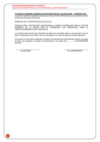 MUNICIPALIDAD PROVINCIAL DE HUANUCO
ADJUDICACION SIMPLIFICADA N° 07-2019-MPHCO/CS - BASES INTEGRADAS
41
CLÁUSULA VIGÉSIMA: DOMICILIO PARA EFECTOS DE LA EJECUCIÓN CONTRACTUAL
Las partes declaran el siguiente domicilio para efecto de las notificaciones que se realicen durante
la ejecución del presente contrato:
DOMICILIO DE LA ENTIDAD: [...........................]
DOMICILIO DEL CONTRATISTA: [CONSIGNAR EL DOMICILIO SEÑALADO POR EL POSTOR
GANADOR DE LA BUENA PRO AL PRESENTAR LOS REQUISITOS PARA EL
PERFECCIONAMIENTO DEL CONTRATO]
La variación del domicilio aquí declarado de alguna de las partes debe ser comunicada a la otra
parte, formalmente y por escrito, con una anticipación no menor de quince (15) días calendario.
De acuerdo con las bases integradas, la oferta y las disposiciones del presente contrato, las partes
lo firman por duplicado en señal de conformidad en la ciudad de [................] al [CONSIGNAR
FECHA].
“LA ENTIDAD” “EL CONTRATISTA”
 