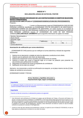 MUNICIPALIDAD PROVINCIAL DE HUANUCO
ADJUDICACION SIMPLIFICADA N° 07-2019-MPHCO/CS - BASES INTEGRADAS
43
ANEXO Nº 1
DECLARACIÓN JURADA DE DATOS DEL POSTOR
Señores
[CONSIGNAR ÓRGANO ENCARGADO DE LAS CONTRATACIONES O COMITÉ DE SELECCIÓN,
SEGÚN CORRESPONDA]
ADJUDICACIÓN SIMPLIFICADA Nº [CONSIGNAR NOMENCLATURA DEL PROCEDIMIENTO]
Presente.-
El que se suscribe, [……………..], postor y/o Representante Legal de [CONSIGNAR EN CASO DE SER
PERSONA JURÍDICA], identificado con [CONSIGNAR TIPO DE DOCUMENTO DE IDENTIDAD] N°
[CONSIGNAR NÚMERO DE DOCUMENTO DE IDENTIDAD], con poder inscrito en la localidad de
[CONSIGNAR EN CASO DE SER PERSONA JURÍDICA] en la Ficha Nº [CONSIGNAR EN CASO DE
SER PERSONA JURÍDICA] Asiento Nº [CONSIGNAR EN CASO DE SER PERSONA
JURÍDICA],DECLARO BAJO JURAMENTO que la siguiente información se sujeta a la verdad:
Nombre, Denominación o
Razón Social :
Domicilio Legal :
RUC : Teléfono(s) :
MYPE14 Sí No
Correo electrónico :
Autorización de notificación por correo electrónico:
… [CONSIGNAR SÍ O NO] autorizo que se notifiquen al correo electrónico indicado las siguientes
actuaciones:
1. Solicitud de la descripción a detalle de todos los elementos constitutivos de la oferta.
2. Citación para la aplicación del criterio de desempate.
3. Solicitud de subsanación de los requisitos para perfeccionar el contrato.
4. Solicitud al postor que ocupó el segundo lugar en el orden de prelación para presentar los
documentos para perfeccionar el contrato.
5. Respuesta a la solicitud de acceso al expediente de contratación.
6. Notificación de la orden de compra15
Asimismo, me comprometo a remitir la confirmación de recepción, en el plazo máximo de dos (2) días
hábiles de recibida la comunicación.
[CONSIGNAR CIUDAD Y FECHA]
……...........................................................
Firma, Nombres y Apellidos del postor o
Representante legal, según corresponda
14
Esta información será verificada por la Entidad en la página web del Ministerio de Trabajo y Promoción del Empleo en la
sección consulta de empresas acreditadas en el REMYPE en el link http://www2.trabajo.gob.pe/servicios-en-linea-2-2/ y se
tendrá en consideración, en caso el postor ganador de la buena pro solicite la retención del diez por ciento (10%) del monto
del contrato original, en calidad de garantía de fiel cumplimiento, en los contratos periódicos de suministro de bienes, según
lo señalado en el artículo 149 del Reglamento. Asimismo, dicha información se tendrá en cuenta en caso de empate,
conforme a lo previsto en el artículo 91 del Reglamento.
15
Cuando el monto del valor estimado del procedimiento o del ítem no supere los cien mil Soles (S/ 100 000.00), en caso se
haya optado por perfeccionar el contrato con una orden de compra.
Importante
La notificación dirigida a la dirección de correo electrónico consignada se entenderá válidamente efectuada
cuando la Entidad reciba acuse de recepción.
Importante
Cuando se trate de consorcios, la declaración jurada es la siguiente:
 