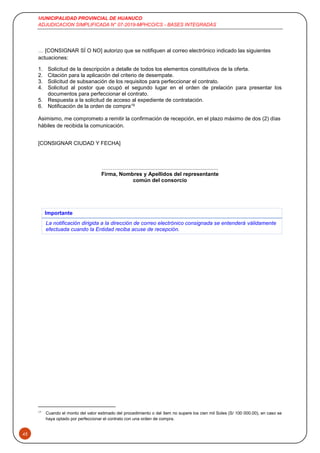 MUNICIPALIDAD PROVINCIAL DE HUANUCO
ADJUDICACION SIMPLIFICADA N° 07-2019-MPHCO/CS - BASES INTEGRADAS
45
… [CONSIGNAR SÍ O NO] autorizo que se notifiquen al correo electrónico indicado las siguientes
actuaciones:
1. Solicitud de la descripción a detalle de todos los elementos constitutivos de la oferta.
2. Citación para la aplicación del criterio de desempate.
3. Solicitud de subsanación de los requisitos para perfeccionar el contrato.
4. Solicitud al postor que ocupó el segundo lugar en el orden de prelación para presentar los
documentos para perfeccionar el contrato.
5. Respuesta a la solicitud de acceso al expediente de contratación.
6. Notificación de la orden de compra19
Asimismo, me comprometo a remitir la confirmación de recepción, en el plazo máximo de dos (2) días
hábiles de recibida la comunicación.
[CONSIGNAR CIUDAD Y FECHA]
……….……...........................................................
Firma, Nombres y Apellidos del representante
común del consorcio
Importante
La notificación dirigida a la dirección de correo electrónico consignada se entenderá válidamente
efectuada cuando la Entidad reciba acuse de recepción.
19
Cuando el monto del valor estimado del procedimiento o del ítem no supere los cien mil Soles (S/ 100 000.00), en caso se
haya optado por perfeccionar el contrato con una orden de compra.
 