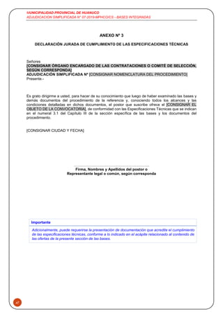 MUNICIPALIDAD PROVINCIAL DE HUANUCO
ADJUDICACION SIMPLIFICADA N° 07-2019-MPHCO/CS - BASES INTEGRADAS
47
ANEXO Nº 3
DECLARACIÓN JURADA DE CUMPLIMIENTO DE LAS ESPECIFICACIONES TÉCNICAS
Señores
[CONSIGNAR ÓRGANO ENCARGADO DE LAS CONTRATACIONES O COMITÉ DE SELECCIÓN,
SEGÚN CORRESPONDA]
ADJUDICACIÓN SIMPLIFICADA Nº [CONSIGNAR NOMENCLATURA DEL PROCEDIMIENTO]
Presente.-
Es grato dirigirme a usted, para hacer de su conocimiento que luego de haber examinado las bases y
demás documentos del procedimiento de la referencia y, conociendo todos los alcances y las
condiciones detalladas en dichos documentos, el postor que suscribe ofrece el [CONSIGNAR EL
OBJETO DE LA CONVOCATORIA], de conformidad con las Especificaciones Técnicas que se indican
en el numeral 3.1 del Capítulo III de la sección específica de las bases y los documentos del
procedimiento.
[CONSIGNAR CIUDAD Y FECHA]
…….………………………….…………………..
Firma, Nombres y Apellidos del postor o
Representante legal o común, según corresponda
Importante
Adicionalmente, puede requerirse la presentación de documentación que acredite el cumplimiento
de las especificaciones técnicas, conforme a lo indicado en el acápite relacionado al contenido de
las ofertas de la presente sección de las bases.
 