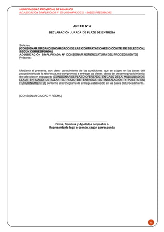 MUNICIPALIDAD PROVINCIAL DE HUANUCO
ADJUDICACION SIMPLIFICADA N° 07-2019-MPHCO/CS - BASES INTEGRADAS
48
ANEXO Nº 4
DECLARACIÓN JURADA DE PLAZO DE ENTREGA
Señores
[CONSIGNAR ÓRGANO ENCARGADO DE LAS CONTRATACIONES O COMITÉ DE SELECCIÓN,
SEGÚN CORRESPONDA]
ADJUDICACIÓN SIMPLIFICADA Nº [CONSIGNAR NOMENCLATURA DEL PROCEDIMIENTO]
Presente.-
Mediante el presente, con pleno conocimiento de las condiciones que se exigen en las bases del
procedimiento de la referencia, me comprometo a entregar los bienes objeto del presente procedimiento
de selección en el plazo de [CONSIGNAR EL PLAZO OFERTADO. EN CASO DE LA MODALIDAD DE
LLAVE EN MANO DETALLAR EL PLAZO DE ENTREGA, SU INSTALACIÓN Y PUESTA EN
FUNCIONAMIENTO], conforme el cronograma de entrega establecido en las bases del procedimiento.
[CONSIGNAR CIUDAD Y FECHA]
……..........................................................
Firma, Nombres y Apellidos del postor o
Representante legal o común, según corresponda
 