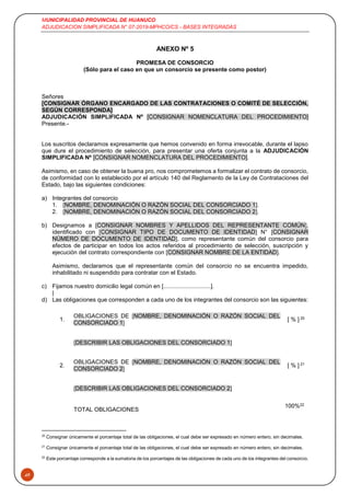 MUNICIPALIDAD PROVINCIAL DE HUANUCO
ADJUDICACION SIMPLIFICADA N° 07-2019-MPHCO/CS - BASES INTEGRADAS
49
ANEXO Nº 5
PROMESA DE CONSORCIO
(Sólo para el caso en que un consorcio se presente como postor)
Señores
[CONSIGNAR ÓRGANO ENCARGADO DE LAS CONTRATACIONES O COMITÉ DE SELECCIÓN,
SEGÚN CORRESPONDA]
ADJUDICACIÓN SIMPLIFICADA Nº [CONSIGNAR NOMENCLATURA DEL PROCEDIMIENTO]
Presente.-
Los suscritos declaramos expresamente que hemos convenido en forma irrevocable, durante el lapso
que dure el procedimiento de selección, para presentar una oferta conjunta a la ADJUDICACIÓN
SIMPLIFICADA Nº [CONSIGNAR NOMENCLATURA DEL PROCEDIMIENTO].
Asimismo, en caso de obtener la buena pro, nos comprometemos a formalizar el contrato de consorcio,
de conformidad con lo establecido por el artículo 140 del Reglamento de la Ley de Contrataciones del
Estado, bajo las siguientes condiciones:
a) Integrantes del consorcio
1. [NOMBRE, DENOMINACIÓN O RAZÓN SOCIAL DEL CONSORCIADO 1].
2. [NOMBRE, DENOMINACIÓN O RAZÓN SOCIAL DEL CONSORCIADO 2].
b) Designamos a [CONSIGNAR NOMBRES Y APELLIDOS DEL REPRESENTANTE COMÚN],
identificado con [CONSIGNAR TIPO DE DOCUMENTO DE IDENTIDAD] N° [CONSIGNAR
NÚMERO DE DOCUMENTO DE IDENTIDAD], como representante común del consorcio para
efectos de participar en todos los actos referidos al procedimiento de selección, suscripción y
ejecución del contrato correspondiente con [CONSIGNAR NOMBRE DE LA ENTIDAD].
Asimismo, declaramos que el representante común del consorcio no se encuentra impedido,
inhabilitado ni suspendido para contratar con el Estado.
c) Fijamos nuestro domicilio legal común en [.............................].
|
d) Las obligaciones que corresponden a cada uno de los integrantes del consorcio son las siguientes:
1.
OBLIGACIONES DE [NOMBRE, DENOMINACIÓN O RAZÓN SOCIAL DEL
CONSORCIADO 1]
[ % ] 20
[DESCRIBIR LAS OBLIGACIONES DEL CONSORCIADO 1]
2.
OBLIGACIONES DE [NOMBRE, DENOMINACIÓN O RAZÓN SOCIAL DEL
CONSORCIADO 2]
[ % ] 21
[DESCRIBIR LAS OBLIGACIONES DEL CONSORCIADO 2]
TOTAL OBLIGACIONES
100%22
20
Consignar únicamente el porcentaje total de las obligaciones, el cual debe ser expresado en número entero, sin decimales.
21
Consignar únicamente el porcentaje total de las obligaciones, el cual debe ser expresado en número entero, sin decimales.
22
Este porcentaje corresponde a la sumatoria de los porcentajes de las obligaciones de cada uno de los integrantes del consorcio.
 