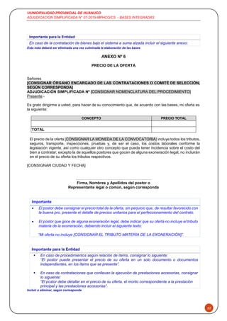 MUNICIPALIDAD PROVINCIAL DE HUANUCO
ADJUDICACION SIMPLIFICADA N° 07-2019-MPHCO/CS - BASES INTEGRADAS
52
Esta nota deberá ser eliminada una vez culminada la elaboración de las bases
ANEXO Nº 6
PRECIO DE LA OFERTA
Señores
[CONSIGNAR ÓRGANO ENCARGADO DE LAS CONTRATACIONES O COMITÉ DE SELECCIÓN,
SEGÚN CORRESPONDA]
ADJUDICACIÓN SIMPLIFICADA Nº [CONSIGNAR NOMENCLATURA DEL PROCEDIMIENTO]
Presente.-
Es grato dirigirme a usted, para hacer de su conocimiento que, de acuerdo con las bases, mi oferta es
la siguiente:
CONCEPTO PRECIO TOTAL
TOTAL
El precio de la oferta [CONSIGNAR LA MONEDA DE LA CONVOCATORIA] incluye todos los tributos,
seguros, transporte, inspecciones, pruebas y, de ser el caso, los costos laborales conforme la
legislación vigente, así como cualquier otro concepto que pueda tener incidencia sobre el costo del
bien a contratar; excepto la de aquellos postores que gocen de alguna exoneración legal, no incluirán
en el precio de su oferta los tributos respectivos.
[CONSIGNAR CIUDAD Y FECHA]
……………………………….…………………..
Firma, Nombres y Apellidos del postor o
Representante legal o común, según corresponda
Importante
 El postor debe consignar el precio total de la oferta, sin perjuicio que, de resultar favorecido con
la buena pro, presente el detalle de precios unitarios para el perfeccionamiento del contrato.
 El postor que goce de alguna exoneración legal, debe indicar que su oferta no incluye el tributo
materia de la exoneración, debiendo incluir el siguiente texto:
“Mi oferta no incluye [CONSIGNAR EL TRIBUTO MATERIA DE LA EXONERACIÓN]”.
Importante para la Entidad
 En caso de procedimientos según relación de ítems, consignar lo siguiente:
“El postor puede presentar el precio de su oferta en un solo documento o documentos
independientes, en los ítems que se presente”.
 En caso de contrataciones que conllevan la ejecución de prestaciones accesorias, consignar
lo siguiente:
“El postor debe detallar en el precio de su oferta, el monto correspondiente a la prestación
principal y las prestaciones accesorias”.
Incluir o eliminar, según corresponda
Importante para la Entidad
En caso de la contratación de bienes bajo el sistema a suma alzada incluir el siguiente anexo:
 