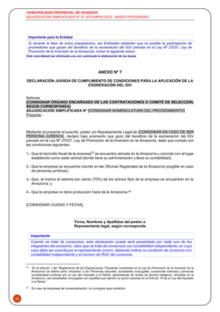 MUNICIPALIDAD PROVINCIAL DE HUANUCO
ADJUDICACION SIMPLIFICADA N° 07-2019-MPHCO/CS - BASES INTEGRADAS
53
Esta nota deberá ser eliminada una vez culminada la elaboración de las bases
ANEXO Nº 7
DECLARACIÓN JURADA DE CUMPLIMIENTO DE CONDICIONES PARA LA APLICACIÓN DE LA
EXONERACIÓN DEL IGV
Señores
[CONSIGNAR ÓRGANO ENCARGADO DE LAS CONTRATACIONES O COMITÉ DE SELECCIÓN,
SEGÚN CORRESPONDA]
ADJUDICACIÓN SIMPLIFICADA Nº [CONSIGNAR NOMENCLATURA DEL PROCEDIMIENTO]
Presente.-
Mediante el presente el suscrito, postor y/o Representante Legal de [CONSIGNAR EN CASO DE SER
PERSONA JURÍDICA], declaro bajo juramento que gozo del beneficio de la exoneración del IGV
previsto en la Ley Nº 27037, Ley de Promoción de la Inversión en la Amazonía, dado que cumplo con
las condiciones siguientes:
1.- Que el domicilio fiscal de la empresa23
se encuentra ubicada en la Amazonía y coincide con el lugar
establecido como sede central (donde tiene su administración y lleva su contabilidad);
2.- Que la empresa se encuentra inscrita en las Oficinas Registrales de la Amazonía (exigible en caso
de personas jurídicas);
3.- Que, al menos el setenta por ciento (70%) de los activos fijos de la empresa se encuentran en la
Amazonía; y
4.- Que la empresa no tiene producción fuera de la Amazonía.24
[CONSIGNAR CIUDAD Y FECHA]
………………………….………………………..
Firma, Nombres y Apellidos del postor o
Representante legal, según corresponda
Importante
Cuando se trate de consorcios, esta declaración jurada será presentada por cada uno de los
integrantes del consorcio, salvo que se trate de consorcios con contabilidad independiente, en cuyo
caso debe ser suscrita por el representante común, debiendo indicar su condición de consorcio con
contabilidad independiente y el número de RUC del consorcio.
23
En el artículo 1 del “Reglamento de las Disposiciones Tributarias contenidas en la Ley de Promoción de la Inversión en la
Amazonía” se define como “empresa” a las “Personas naturales, sociedades conyugales, sucesiones indivisas y personas
consideradas jurídicas por la Ley del Impuesto a la Renta, generadoras de rentas de tercera categoría, ubicadas en la
Amazonía. Las sociedades conyugales son aquéllas que ejerzan la opción prevista en el Artículo 16 de la Ley del Impuesto
a la Renta.”
24
En caso de empresas de comercialización, no consignar esta condición.
Importante para la Entidad
Si durante la fase de actos preparatorios, las Entidades advierten que es posible la participación de
proveedores que gozan del beneficio de la exoneración del IGV prevista en la Ley Nº 27037, Ley de
Promoción de la Inversión en la Amazonía, incluir el siguiente anexo:
 