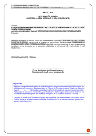 [CONSIGNAR NOMBRE DE LA ENTIDAD]
[CONSIGNAR NOMENCLATURA DEL PROCEDIMIENTO] – PROCEDIMIENTO ELECTRÓNICO
56
ANEXO Nº 9
DECLARACIÓN JURADA
(NUMERAL 49.4 DEL ARTÍCULO 49 DEL REGLAMENTO)
Señores
[CONSIGNAR ÓRGANO ENCARGADO DE LAS CONTRATACIONES O COMITÉ DE SELECCIÓN,
SEGÚN CORRESPONDA]
ADJUDICACIÓN SIMPLIFICADA Nº [CONSIGNAR NOMENCLATURA DEL PROCEDIMIENTO]
Presente.-
Mediante el presente el suscrito, postor y/o Representante Legal de [CONSIGNAR EN CASO DE SER
PERSONA JURÍDICA], declaro que la experiencia que acredito de la empresa [CONSIGNAR LA
DENOMINACIÓN DE LA PERSONA JURÍDICA] absorbida como consecuencia de una reorganización
societaria, no se encuentra en el supuesto establecido en el numeral 49.4 del artículo 49 del
Reglamento.
[CONSIGNAR CIUDAD Y FECHA]
………………………….………………………..
Firma, Nombres y Apellidos del postor o
Representante legal, según corresponda
Importante
A efectos de cautelar la veracidad de esta declaración, el postor puede verificar la información de
la Relación de Proveedores Sancionados por el Tribunal de Contrataciones del Estado con Sanción
Vigente en http://portal.osce.gob.pe/rnp/content/relación-de-proveedores-sancionados.
Tratándose de sanciones no vigentes, podrá solicitar a dicho órgano informe si la empresa en
cuestión tenía sanción vigente a la fecha de inscripción de la fusión en Registros Públicos.
También le asiste dicha facultad al órgano encargado de las contrataciones o al órgano de la
Entidad al que se le haya asignado la función de verificación de la oferta presentada por el postor
ganador de la buena pro.
 
