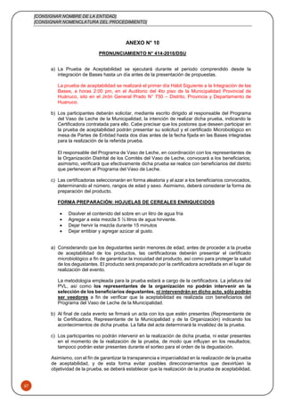 [CONSIGNAR NOMBRE DE LA ENTIDAD]
[CONSIGNAR NOMENCLATURA DEL PROCEDIMIENTO]
57
ANEXO N° 10
PRONUNCIAMIENTO N° 414-2016/DSU
a) La Prueba de Aceptabilidad se ejecutará durante el periodo comprendido desde la
integración de Bases hasta un día antes de la presentación de propuestas.
La prueba de aceptabilidad se realizará el primer día Hábil Siguiente a la Integración de las
Bases, a horas 2:00 pm, en el Auditorio del 4to piso de la Municipalidad Provincial de
Huánuco, sito en el Jirón General Prado N° 750 – Distrito, Provincia y Departamento de
Huanuco.
b) Los participantes deberán solicitar, mediante escrito dirigido al responsable del Programa
del Vaso de Leche de la Municipalidad, la intención de realizar dicha prueba, indicando la
Certificadora contratada para ello. Cabe precisar que los postores que deseen participar en
la prueba de aceptabilidad podrán presentar su solicitud y el certificado Microbiológico en
mesa de Partes de Entidad hasta dos días antes de la fecha fijada en las Bases integradas
para la realización de la referida prueba.
El responsable del Programa de Vaso de Leche, en coordinación con los representantes de
la Organización Distrital de los Comités del Vaso de Leche, convocará a los beneficiarios;
asimismo, verificará que efectivamente dicha prueba se realice con beneficiarios del distrito
que pertenecen al Programa del Vaso de Leche.
c) Las certificadoras seleccionarán en forma aleatoria y al azar a los beneficiarios convocados,
determinando el número, rangos de edad y sexo. Asimismo, deberá considerar la forma de
preparación del producto.
FORMA PREPARACIÓN: HOJUELAS DE CEREALES ENRIQUECIDOS
 Disolver el contenido del sobre en un litro de agua fría
 Agregar a esta mezcla 5 ½ litros de agua hirviente.
 Dejar hervir la mezcla durante 15 minutos
 Dejar entibiar y agregar azúcar al gusto.
a) Considerando que los degustantes serán menores de edad, antes de proceder a la prueba
de aceptabilidad de los productos, las certificadoras deberán presentar el certificado
microbiológico a fin de garantizar la inocuidad del producto, así como para proteger la salud
de los degustantes. El producto será preparado por la certificadora acreditada en el lugar de
realización del evento.
La metodología empleada para la prueba estará a cargo de la certificadora. La jefatura del
PVL, así como los representantes de la organización no podrán intervenir en la
selección de los beneficiarios degustantes, ni intervendrán en dicho acto, sólo podrán
ser veedores a fin de verificar que la aceptabilidad es realizada con beneficiarios del
Programa del Vaso de Leche de la Municipalidad.
b) Al final de cada evento se firmará un acta con los que estén presentes (Representante de
la Certificadora, Representante de la Municipalidad y de la Organización) indicando los
acontecimientos de dicha prueba. La falta del acta determinará la invalidez de la prueba.
c) Los participantes no podrán intervenir en la realización de dicha prueba, ni estar presentes
en el momento de la realización de la prueba, de modo que influyan en los resultados;
tampoco podrán estar presentes durante el sorteo para el orden de la degustación.
Asimismo, con el fin de garantizar la transparencia e imparcialidad en la realización de la prueba
de aceptabilidad, y de esta forma evitar posibles direccionamientos que desvirtúen la
objetividad de la prueba, se deberá establecer que la realización de la prueba de aceptabilidad,
 