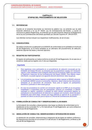 MUNICIPALIDAD PROVINCIAL DE HUANUCO
ADJUDICACION SIMPLIFICADA N° 07-2019-MPHCO/CS - BASES INTEGRADAS
4
CAPÍTULO I
ETAPAS DEL PROCEDIMIENTO DE SELECCIÓN
1.1. REFERENCIAS
Cuando en el presente documento se mencione la palabra Ley, se entiende que se está
haciendo referencia a la Ley N° 30225, Ley de Contrataciones del Estado, y cuando se
mencione la palabra Reglamento, se entiende que se está haciendo referencia al Reglamento
de la Ley de Contrataciones del Estado aprobado por Decreto Supremo N° 344-2018-EF.
Las referidas normas incluyen sus respectivas modificaciones, de ser el caso.
1.2. CONVOCATORIA
Se realiza a través de su publicación en el SEACE de conformidad con lo señalado en el artículo
54 del Reglamento, en la fecha señalada en el calendario del procedimiento de selección,
debiendo adjuntar las bases y resumen ejecutivo.
1.3. REGISTRO DE PARTICIPANTES
El registro de participantes se realiza conforme al artículo 55 del Reglamento. En el caso de un
consorcio, basta que se registre uno (1) de sus integrantes.
Importante
 Para registrarse como participante en un procedimiento de selección convocado por las
Entidades del Estado Peruano, es necesario que los proveedores cuenten con inscripción
vigente y estar habilitados ante el Registro Nacional de Proveedores (RNP) que administra
el Organismo Supervisor de las Contrataciones del Estado (OSCE). Para obtener mayor
información, se puede ingresar a la siguiente dirección electrónica: www.rnp.gob.pe.
 Los proveedores que deseen registrar su participación deben ingresar al SEACE utilizando
su Certificado SEACE (usuario y contraseña). Asimismo, deben observar las instrucciones
señaladas en el documento de orientación “Guía para el registro de participantes
electrónico” publicado en www.seace.gob.pe.
 En caso los proveedores no cuenten con inscripción vigente en el RNP y/o se encuentren
inhabilitados o suspendidos para ser participantes, postores y/o contratistas, el SEACE
restringirá su registro, quedando a potestad de estos intentar nuevamente registrar su
participación en el procedimiento de selección en cualquier otro momento, dentro del plazo
establecido para dicha etapa, siempre que haya obtenido la vigencia de su inscripción o
quedado sin efecto la sanción que le impuso el Tribunal de Contrataciones del Estado.
1.4. FORMULACIÓN DE CONSULTAS Y OBSERVACIONES A LAS BASES
La formulación de consultas y observaciones a las bases se efectúa de conformidad con lo
establecido en los numerales 72.1 y 72.2 del artículo 72 del Reglamento, así como el literal a)
del artículo 89 del Reglamento.
1.5. ABSOLUCIÓN DE CONSULTAS, OBSERVACIONES E INTEGRACIÓN DE BASES
La absolución de consultas, observaciones e integración de las bases se realizan conforme a
las disposiciones previstas en el numeral 72.4 del artículo 72 del Reglamento y el literal a) del
artículo 89 del Reglamento.
 