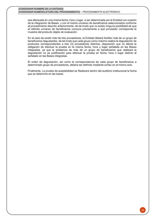 [CONSIGNAR NOMBRE DE LA ENTIDAD]
[CONSIGNAR NOMENCLATURA DEL PROCEDIMIENTO] – PROCEDIMIENTO ELECTRÓNICO
58
sea efectuada en una misma fecha, hora y lugar, a ser determinada por la Entidad con ocasión
de la integración de Bases, y con el mismo universo de beneficiarios seleccionados conforme
al procedimiento descrito anteriormente; de tal modo que no exista ninguna posibilidad de que
el referido universo de beneficiarios conozca previamente a qué proveedor corresponde la
muestra del producto objeto de evaluación.
En el caso de existir más de tres proveedores, la Entidad deberá facilitar más de un grupo de
beneficiarios degustantes, de tal modo que cada grupo como máximo realice la degustación de
productos correspondientes a tres (3) proveedores distintos, disposición que no afecta la
obligación de efectuar la prueba en la misma fecha, hora y lugar señalada en las Bases
integradas, ya que la existencia de más de un grupo de beneficiarios que realizará la
degustación no es justificación para efectuar la prueba en fecha, hora o lugar distinto al
señalado en las Bases integradas.
El orden de degustación, así como la correspondencia de cada grupo de beneficiarios a
determinado grupo de proveedores, deberá ser definido mediante sorteo en el mismo acto.
Finalmente, La prueba de aceptabilidad se Realizará dentro del auditório institucional la fecha
que se determine en las bases.
 