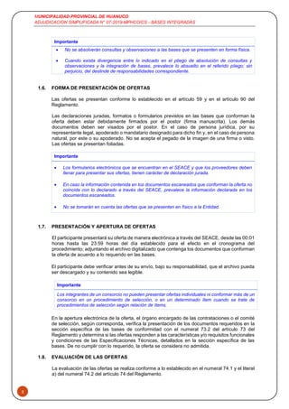 MUNICIPALIDAD PROVINCIAL DE HUANUCO
ADJUDICACION SIMPLIFICADA N° 07-2019-MPHCO/CS - BASES INTEGRADAS
5
Importante
 No se absolverán consultas y observaciones a las bases que se presenten en forma física.
 Cuando exista divergencia entre lo indicado en el pliego de absolución de consultas y
observaciones y la integración de bases, prevalece lo absuelto en el referido pliego; sin
perjuicio, del deslinde de responsabilidades correspondiente.
1.6. FORMA DE PRESENTACIÓN DE OFERTAS
Las ofertas se presentan conforme lo establecido en el artículo 59 y en el artículo 90 del
Reglamento.
Las declaraciones juradas, formatos o formularios previstos en las bases que conforman la
oferta deben estar debidamente firmados por el postor (firma manuscrita). Los demás
documentos deben ser visados por el postor. En el caso de persona jurídica, por su
representante legal, apoderado o mandatario designado para dicho fin y, en el caso de persona
natural, por este o su apoderado. No se acepta el pegado de la imagen de una firma o visto.
Las ofertas se presentan foliadas.
Importante
 Los formularios electrónicos que se encuentran en el SEACE y que los proveedores deben
llenar para presentar sus ofertas, tienen carácter de declaración jurada.
 En caso la información contenida en los documentos escaneados que conforman la oferta no
coincida con lo declarado a través del SEACE, prevalece la información declarada en los
documentos escaneados.
 No se tomarán en cuenta las ofertas que se presenten en físico a la Entidad.
1.7. PRESENTACIÓN Y APERTURA DE OFERTAS
El participante presentará su oferta de manera electrónica a través del SEACE, desde las 00:01
horas hasta las 23:59 horas del día establecido para el efecto en el cronograma del
procedimiento; adjuntando el archivo digitalizado que contenga los documentos que conforman
la oferta de acuerdo a lo requerido en las bases.
El participante debe verificar antes de su envío, bajo su responsabilidad, que el archivo pueda
ser descargado y su contenido sea legible.
Importante
Los integrantes de un consorcio no pueden presentar ofertas individuales ni conformar más de un
consorcio en un procedimiento de selección, o en un determinado ítem cuando se trate de
procedimientos de selección según relación de ítems.
En la apertura electrónica de la oferta, el órgano encargado de las contrataciones o el comité
de selección, según corresponda, verifica la presentación de los documentos requeridos en la
sección específica de las bases de conformidad con el numeral 73.2 del artículo 73 del
Reglamento y determina si las ofertas responden a las características y/o requisitos funcionales
y condiciones de las Especificaciones Técnicas, detallados en la sección específica de las
bases. De no cumplir con lo requerido, la oferta se considera no admitida.
1.8. EVALUACIÓN DE LAS OFERTAS
La evaluación de las ofertas se realiza conforme a lo establecido en el numeral 74.1 y el literal
a) del numeral 74.2 del artículo 74 del Reglamento.
 