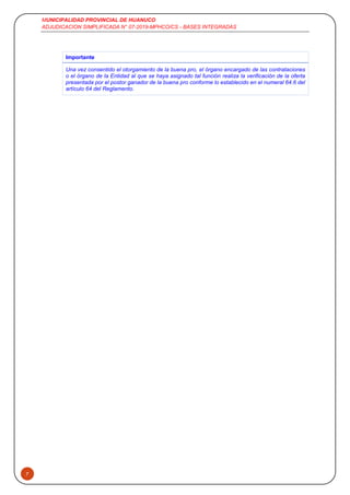 MUNICIPALIDAD PROVINCIAL DE HUANUCO
ADJUDICACION SIMPLIFICADA N° 07-2019-MPHCO/CS - BASES INTEGRADAS
7
Importante
Una vez consentido el otorgamiento de la buena pro, el órgano encargado de las contrataciones
o el órgano de la Entidad al que se haya asignado tal función realiza la verificación de la oferta
presentada por el postor ganador de la buena pro conforme lo establecido en el numeral 64.6 del
artículo 64 del Reglamento.
 