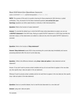 Base SAS Interview Questions Answers
Leave a CommentPosted by sasinterviewsquestion on March 11, 2012
NOTE: The purpose of this post is to povide a learning for those preparing for SAS interview or global
certification. Thus, all answers for the below mentioned questions are correct (for your
learning). Questions are either asked directly or indirectly in SAS Interviews(2012).
Question: What is the function of output statement?
Answer: To override the default way in which the DATA step writes observations to output, you can use
anOUTPUT statement in the DATA step. Placing an explicit OUTPUT statement in a DATA step overrides the
automatic output, so that observations are added to a data set only when the explicit OUTPUT statement is
executed.
Question: What is the function of Stop statement?
Answer: Stop statement causes SAS to stop processing the current data step immediately and resume
processing statement after the end of current data step.
Question : What is the difference between using drop= data set option in data statement and set
statement?
Answer: If you don‟t want to process certain variables and you do not want them to appear in the new data
set, then specify drop= data set option in the set statement.
Whereas If want to process certain variables and do not want them to appear in the new data set, then specify
drop= data set option in the data statement.
Question: Given an unsorted dataset, how to read the last observation to a new data set?
Answer: using end= data set option.
For example:
 