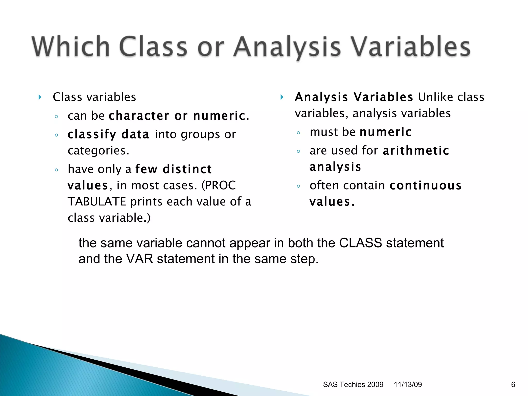 Class variables  can be  character or numeric .  classify data  into groups or categories.  have only a  few distinct values , in most cases. (PROC TABULATE prints each value of a class variable.)  Analysis Variables  Unlike class variables, analysis variables  must be  numeric   are used for  arithmetic analysis  often contain  continuous values. SAS Techies 2009 the same variable cannot appear in both the CLASS statement  and the VAR statement in the same step.  11/13/09 