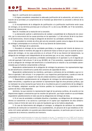 S e d e e l e c t r ó n i c a h t t p s : / / s e d e . d i p u c r. e s
B O P
Ciudad Real
Base 23.-Justificación de la subvención.
1. El órgano concedente comprobará la adecuada justificación de la subvención, así como la rea-
lización de la actividad y el cumplimiento de la finalidad que determinen la concesión o disfrute de la
subvención.
2. El incumplimiento de la obligación de justificación o la justificación insuficiente serán causa
de reintegro, en los términos previstos por el artículo 37.1.c) de la Ley 38/2003, de 17 de noviembre,
General de Subvenciones.
Base 24.-Invalidez de la resolución de la concesión.
1. La declaración judicial o administrativa de nulidad o anulabilidad de la Resolución de conce-
sión, por la concurrencia de las causas previstas en los apartados 1 y 2 del artículo 36 de la Ley Gene -
ral de Subvenciones, llevará consigo la obligación de devolver las cantidades satisfechas.
2. No procederá la revisión de oficio del acto de concesión cuando concurra alguna de las causas
de reintegro contempladas en el artículo 37 de la Ley General de Subvenciones.
Base 25.-Reintegro de la subvención.
1. Procederá el reintegro de las cantidades percibidas y la exigencia del interés de demora co-
rrespondiente desde el momento del pago de la subvención hasta la fecha en que se acuerde la proce -
dencia del reintegro, en los casos previstos en el artículo 37 de la Ley General de Subvenciones. La
obligación de reintegrar será independiente de las sanciones que, en su caso, resulten exigibles.
2. Los miembros de las personas y entidades contempladas en el apartado 2 y en el segundo pá-
rrafo del apartado 3 del artículo 11 de la Ley 38/2003, de 17 de noviembre, responderán solidariamen -
te de la obligación de reintegro del beneficiario o la beneficiaria en relación a las actividades subven-
cionadas que se hubieran comprometido a efectuar.
Responderán solidariamente de la obligación de reintegro las personas o los representantes lega -
les del beneficiario o beneficiaria cuando éste careciera de capacidad de obrar.
Responderán solidariamente los miembros, partícipes o cotitulares de las entidades a que se re-
fiere el apartado 3 del artículo 11 en proporción a sus respectivas participaciones, cuando se trate de
comunidades de bienes o cualquier otro tipo de unidad económica o patrimonio separado.
3. Responderán subsidiariamente de la obligación de reintegro los administradores de las socie -
dades mercantiles, o aquellos/as que ostenten la representación legal de otras personas jurídicas, que
no realizasen los actos necesarios que fueran de su incumbencia para el cumplimiento de las obligacio -
nes infringidas, adoptasen acuerdos que hicieran posibles los incumplimientos o consintieran el de
quienes de ellos o ellas dependan.
Asimismo, los que ostenten la representación legal de las personas jurídicas, de acuerdo con las
disposiciones legales o estatutarias que les resulten de aplicación, que hayan cesado en sus actividades
responderán subsidiariamente en todo caso de las obligaciones de reintegro de éstas.
4. En el caso de sociedades o entidades disueltas y liquidadas, sus obligaciones de reintegro pen-
dientes se transmitirán a los socios/as o participes en el capital que responderán de ellas solidaria -
mente y hasta el límite del valor de la cuota de liquidación que se les hubiera adjudicado.
5. En caso de fallecimiento del obligado al reintegro, la obligación de satisfacer las cantidades
pendientes de restitución se transmitirá a sus causahabientes, sin perjuicio de lo que establezca el de-
recho civil común aplicable a la sucesión para determinados supuestos, en particular para el caso de la
aceptación de la herencia a beneficio de inventario.
Documento firmado electrónicamente en el marco de lo dispuesto en los arts. 17 y siguientes de la Ley 11/2007, de 22 de junio y
normas concordantes. Puede comprobarse su autenticidad insertando el CVE reflejado al margen en la sede electrónica corporativa
expresada.
Número 216 · lunes, 2 de noviembre de 2015 · 11661
Firmadodigitalmentepor"JefedeSecciondelB.O.P."JOSÉFÉLIXMONTOLIUSOTOeldía30-10-2015
Eldocumentoconstadeuntotalde70página/s.Página18de70.CódigodeVerificaciónElectrónica(CVE)11s800a55013L450a375
 