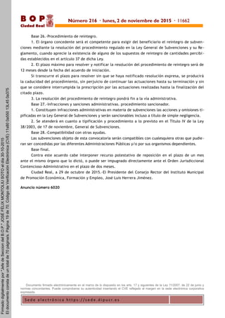 S e d e e l e c t r ó n i c a h t t p s : / / s e d e . d i p u c r. e s
B O P
Ciudad Real
Base 26.-Procedimiento de reintegro.
1. El órgano concedente será el competente para exigir del beneficiario el reintegro de subven-
ciones mediante la resolución del procedimiento regulado en la Ley General de Subvenciones y su Re-
glamento, cuando aprecie la existencia de alguno de los supuestos de reintegro de cantidades percibi -
das establecidos en el artículo 37 de dicha Ley.
2. El plazo máximo para resolver y notificar la resolución del procedimiento de reintegro será de
12 meses desde la fecha del acuerdo de iniciación.
Si transcurre el plazo para resolver sin que se haya notificado resolución expresa, se producirá
la caducidad del procedimiento, sin perjuicio de continuar las actuaciones hasta su terminación y sin
que se considere interrumpida la prescripción por las actuaciones realizadas hasta la finalización del
citado plazo.
3. La resolución del procedimiento de reintegro pondrá fin a la vía administrativa.
Base 27.-Infracciones y sanciones administrativas. procedimiento sancionador.
1. Constituyen infracciones administrativas en materia de subvenciones las acciones y omisiones ti-
pificadas en la Ley General de Subvenciones y serán sancionables incluso a título de simple negligencia.
2. Se atenderá en cuanto a tipificación y procedimiento a lo previsto en el Título IV de la Ley
38/2003, de 17 de noviembre, General de Subvenciones.
Base 28.-Compatibilidad con otras ayudas.
Las subvenciones objeto de esta convocatoria serán compatibles con cualesquiera otras que pudie-
ran ser concedidas por las diferentes Administraciones Públicas y/o por sus organismos dependientes.
Base final.
Contra este acuerdo cabe interponer recurso potestativo de reposición en el plazo de un mes
ante el mismo órgano que lo dictó, o puede ser impugnado directamente ante el Orden Jurisdiccional
Contencioso-Administrativo en el plazo de dos meses.
Ciudad Real, a 29 de octubre de 2015.-El Presidente del Consejo Rector del Instituto Municipal
de Promoción Económica, Formación y Empleo, José Luis Herrera Jiménez.
Anuncio número 6020
Documento firmado electrónicamente en el marco de lo dispuesto en los arts. 17 y siguientes de la Ley 11/2007, de 22 de junio y
normas concordantes. Puede comprobarse su autenticidad insertando el CVE reflejado al margen en la sede electrónica corporativa
expresada.
Número 216 · lunes, 2 de noviembre de 2015 · 11662
Firmadodigitalmentepor"JefedeSecciondelB.O.P."JOSÉFÉLIXMONTOLIUSOTOeldía30-10-2015
Eldocumentoconstadeuntotalde70página/s.Página19de70.CódigodeVerificaciónElectrónica(CVE)11s800a55013L450a375
 