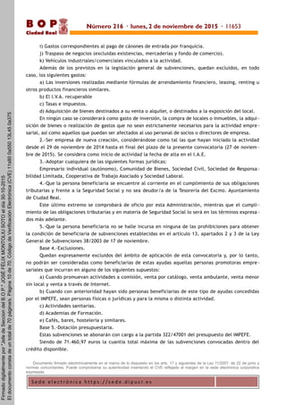 S e d e e l e c t r ó n i c a h t t p s : / / s e d e . d i p u c r. e s
B O P
Ciudad Real
i) Gastos correspondientes al pago de cánones de entrada por franquicia.
j) Traspaso de negocios (excluidas existencias, mercaderías y fondo de comercio).
k) Vehículos industriales/comerciales vinculados a la actividad.
Además de los previstos en la legislación general de subvenciones, quedan excluidos, en todo
caso, los siguientes gastos:
a) Las inversiones realizadas mediante fórmulas de arrendamiento financiero, leasing, renting u
otros productos financieros similares.
b) El I.V.A. recuperable
c) Tasas e impuestos.
d) Adquisición de bienes destinados a su venta o alquiler, o destinados a la exposición del local.
En ningún caso se considerará como gasto de inversión, la compra de locales o inmuebles, la adqui -
sición de bienes o realización de gastos que no sean estrictamente necesarios para la actividad empre -
sarial, así como aquellos que puedan ser afectados al uso personal de socios o directores de empresa.
2.-Ser empresa de nueva creación, considerándose como tal las que hayan iniciado la actividad
desde el 29 de noviembre de 2014 hasta el final del plazo de la presente convocatoria (27 de noviem -
bre de 2015). Se considera como inicio de actividad la fecha de alta en el I.A.E.
3.-Adoptar cualquiera de las siguientes formas jurídicas:
Empresario individual (autónomo), Comunidad de Bienes, Sociedad Civil, Sociedad de Responsa -
bilidad Limitada, Cooperativa de Trabajo Asociado y Sociedad Laboral.
4.-Que la persona beneficiaria se encuentre al corriente en el cumplimiento de sus obligaciones
tributarias y frente a la Seguridad Social y no sea deudor/a de la Tesorería del Excmo. Ayuntamiento
de Ciudad Real.
Este último extremo se comprobará de oficio por esta Administración, mientras que el cumpli -
miento de las obligaciones tributarias y en materia de Seguridad Social lo será en los términos expresa -
dos más adelante.
5.-Que la persona beneficiaria no se halle incursa en ninguna de las prohibiciones para obtener
la condición de beneficiaria de subvenciones establecidas en el artículo 13, apartados 2 y 3 de la Ley
General de Subvenciones 38/2003 de 17 de noviembre.
Base 4.-Exclusiones.
Quedan expresamente excluidos del ámbito de aplicación de esta convocatoria y, por lo tanto,
no podrán ser consideradas como beneficiarias de estas ayudas aquellas personas promotoras empre-
sariales que incurran en alguno de los siguientes supuestos:
a) Cuando promuevan actividades a comisión, venta por catálogo, venta ambulante, venta menor
sin local y venta a través de Internet.
b) Cuando con anterioridad hayan sido personas beneficiarias de este tipo de ayudas concedidas
por el IMPEFE, sean personas físicas o jurídicas y para la misma o distinta actividad.
c) Actividades sanitarias.
d) Academias de Formación.
e) Cafés, bares, hostelería y similares.
Base 5.-Dotación presupuestaria.
Estas subvenciones se abonarán con cargo a la partida 322/47001 del presupuesto del IMPEFE.
Siendo de 71.460,97 euros la cuantía total máxima de las subvenciones convocadas dentro del
crédito disponible.
Documento firmado electrónicamente en el marco de lo dispuesto en los arts. 17 y siguientes de la Ley 11/2007, de 22 de junio y
normas concordantes. Puede comprobarse su autenticidad insertando el CVE reflejado al margen en la sede electrónica corporativa
expresada.
Número 216 · lunes, 2 de noviembre de 2015 · 11653
Firmadodigitalmentepor"JefedeSecciondelB.O.P."JOSÉFÉLIXMONTOLIUSOTOeldía30-10-2015
Eldocumentoconstadeuntotalde70página/s.Página10de70.CódigodeVerificaciónElectrónica(CVE)11s800a55013L450a375
 