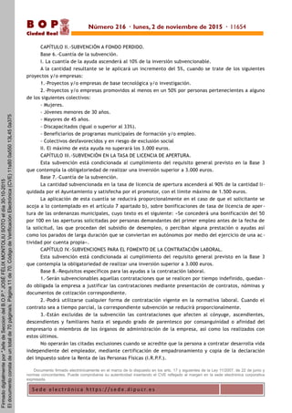 S e d e e l e c t r ó n i c a h t t p s : / / s e d e . d i p u c r. e s
B O P
Ciudad Real
CAPÍTULO II.-SUBVENCIÓN A FONDO PERDIDO.
Base 6.-Cuantía de la subvención.
I. La cuantía de la ayuda ascenderá al 10% de la inversión subvencionable.
A la cantidad resultante se le aplicará un incremento del 5%, cuando se trate de los siguientes
proyectos y/o empresas:
1.-Proyectos y/o empresas de base tecnológica y/o investigación.
2.-Proyectos y/o empresas promovidos al menos en un 50% por personas pertenecientes a alguno
de los siguientes colectivos:
- Mujeres.
- Jóvenes menores de 30 años.
- Mayores de 45 años.
- Discapacitados (igual o superior al 33%).
- Beneficiarios de programas municipales de formación y/o empleo.
- Colectivos desfavorecidos y en riesgo de exclusión social
II. El máximo de esta ayuda no superará los 3.000 euros.
CAPÍTULO III.-SUBVENCIÓN EN LA TASA DE LICENCIA DE APERTURA.
Esta subvención está condicionada al cumplimiento del requisito general previsto en la Base 3
que contempla la obligatoriedad de realizar una inversión superior a 3.000 euros.
Base 7.-Cuantía de la subvención.
La cantidad subvencionada en la tasa de licencia de apertura ascenderá al 90% de la cantidad li-
quidada por el Ayuntamiento y satisfecha por el promotor, con el límite máximo de 1.500 euros.
La aplicación de esta cuantía se reducirá proporcionalmente en el caso de que el solicitante se
acoja a lo contemplado en el artículo 7 apartado b), sobre bonificaciones de tasa de licencia de aper -
tura de las ordenanzas municipales, cuyo texto es el siguiente: «Se concederá una bonificación del 50
por 100 en las aperturas solicitadas por personas demandantes del primer empleo antes de la fecha de
la solicitud, las que procedan del subsidio de desempleo, o perciban alguna prestación o ayudas así
como los parados de larga duración que se conviertan en autónomos por medio del ejercicio de una ac -
tividad por cuenta propia».
CAPÍTULO IV.-SUBVENCIONES PARA EL FOMENTO DE LA CONTRATACIÓN LABORAL.
Esta subvención está condicionada al cumplimiento del requisito general previsto en la Base 3
que contempla la obligatoriedad de realizar una inversión superior a 3.000 euros.
Base 8.-Requisitos específicos para las ayudas a la contratación laboral.
1.-Serán subvencionables aquellas contrataciones que se realicen por tiempo indefinido, quedan -
do obligada la empresa a justificar las contrataciones mediante presentación de contratos, nóminas y
documentos de cotización correspondiente.
2.-Podrá utilizarse cualquier forma de contratación vigente en la normativa laboral. Cuando el
contrato sea a tiempo parcial, la correspondiente subvención se reducirá proporcionalmente.
3.-Están excluidas de la subvención las contrataciones que afecten al cónyuge, ascendientes,
descendientes y familiares hasta el segundo grado de parentesco por consanguinidad o afinidad del
empresario o miembros de los órganos de administración de la empresa, así como los realizados con
estos últimos.
No operarán las citadas exclusiones cuando se acredite que la persona a contratar desarrolla vida
independiente del empleador, mediante certificación de empadronamiento y copia de la declaración
del Impuesto sobre la Renta de las Personas Físicas (I.R.P.F.).
Documento firmado electrónicamente en el marco de lo dispuesto en los arts. 17 y siguientes de la Ley 11/2007, de 22 de junio y
normas concordantes. Puede comprobarse su autenticidad insertando el CVE reflejado al margen en la sede electrónica corporativa
expresada.
Número 216 · lunes, 2 de noviembre de 2015 · 11654
Firmadodigitalmentepor"JefedeSecciondelB.O.P."JOSÉFÉLIXMONTOLIUSOTOeldía30-10-2015
Eldocumentoconstadeuntotalde70página/s.Página11de70.CódigodeVerificaciónElectrónica(CVE)11s800a55013L450a375
 