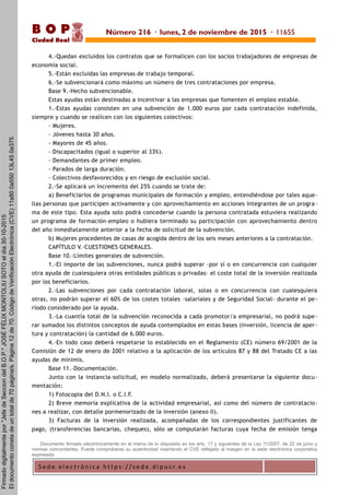 S e d e e l e c t r ó n i c a h t t p s : / / s e d e . d i p u c r. e s
B O P
Ciudad Real
4.-Quedan excluidos los contratos que se formalicen con los socios trabajadores de empresas de
economía social.
5.-Están excluidas las empresas de trabajo temporal.
6.-Se subvencionará como máximo un número de tres contrataciones por empresa.
Base 9.-Hecho subvencionable.
Estas ayudas están destinadas a incentivar a las empresas que fomenten el empleo estable.
1.-Estas ayudas consisten en una subvención de 1.000 euros por cada contratación indefinida,
siempre y cuando se realicen con los siguientes colectivos:
- Mujeres.
- Jóvenes hasta 30 años.
- Mayores de 45 años.
- Discapacitados (igual o superior al 33%).
- Demandantes de primer empleo.
- Parados de larga duración.
- Colectivos desfavorecidos y en riesgo de exclusión social.
2.-Se aplicará un incremento del 25% cuando se trate de:
a) Beneficiarios de programas municipales de formación y empleo, entendiéndose por tales aque-
llas personas que participen activamente y con aprovechamiento en acciones integrantes de un progra -
ma de este tipo. Esta ayuda solo podrá concederse cuando la persona contratada estuviera realizando
un programa de formación-empleo o hubiera terminado su participación con aprovechamiento dentro
del año inmediatamente anterior a la fecha de solicitud de la subvención.
b) Mujeres procedentes de casas de acogida dentro de los seis meses anteriores a la contratación.
CAPÍTULO V.-CUESTIONES GENERALES.
Base 10.-Límites generales de subvención.
1.-El importe de las subvenciones, nunca podrá superar –por sí o en concurrencia con cualquier
otra ayuda de cualesquiera otras entidades públicas o privadas– el coste total de la inversión realizada
por los beneficiarios.
2.-Las subvenciones por cada contratación laboral, solas o en concurrencia con cualesquiera
otras, no podrán superar el 60% de los costes totales –salariales y de Seguridad Social- durante el pe-
ríodo considerado por la ayuda.
3.-La cuantía total de la subvención reconocida a cada promotor/a empresarial, no podrá supe-
rar sumados los distintos conceptos de ayuda contemplados en estas bases (inversión, licencia de aper -
tura y contratación) la cantidad de 6.000 euros.
4.-En todo caso deberá respetarse lo establecido en el Reglamento (CE) número 69/2001 de la
Comisión de 12 de enero de 2001 relativo a la aplicación de los artículos 87 y 88 del Tratado CE a las
ayudas de mínimis.
Base 11.-Documentación.
Junto con la instancia-solicitud, en modelo normalizado, deberá presentarse la siguiente docu-
mentación:
1) Fotocopia del D.N.I. o C.I.F.
2) Breve memoria explicativa de la actividad empresarial, así como del número de contratacio-
nes a realizar, con detalle pormenorizado de la inversión (anexo II).
3) Facturas de la inversión realizada, acompañadas de los correspondientes justificantes de
pago, (transferencias bancarias, cheques), sólo se computarán facturas cuya fecha de emisión tenga
Documento firmado electrónicamente en el marco de lo dispuesto en los arts. 17 y siguientes de la Ley 11/2007, de 22 de junio y
normas concordantes. Puede comprobarse su autenticidad insertando el CVE reflejado al margen en la sede electrónica corporativa
expresada.
Número 216 · lunes, 2 de noviembre de 2015 · 11655
Firmadodigitalmentepor"JefedeSecciondelB.O.P."JOSÉFÉLIXMONTOLIUSOTOeldía30-10-2015
Eldocumentoconstadeuntotalde70página/s.Página12de70.CódigodeVerificaciónElectrónica(CVE)11s800a55013L450a375
 