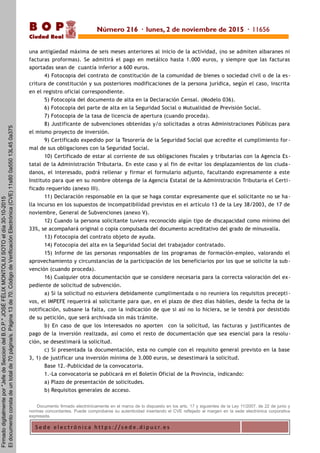 S e d e e l e c t r ó n i c a h t t p s : / / s e d e . d i p u c r. e s
B O P
Ciudad Real
una antigüedad máxima de seis meses anteriores al inicio de la actividad, (no se admiten albaranes ni
facturas proformas). Se admitirá el pago en metálico hasta 1.000 euros, y siempre que las facturas
aportadas sean de cuantía inferior a 600 euros.
4) Fotocopia del contrato de constitución de la comunidad de bienes o sociedad civil o de la es-
critura de constitución y sus posteriores modificaciones de la persona jurídica, según el caso, inscrita
en el registro oficial correspondiente.
5) Fotocopia del documento de alta en la Declaración Censal. (Modelo 036).
6) Fotocopia del parte de alta en la Seguridad Social o Mutualidad de Previsión Social.
7) Fotocopia de la tasa de licencia de apertura (cuando proceda).
8) Justificante de subvenciones obtenidas y/o solicitadas a otras Administraciones Públicas para
el mismo proyecto de inversión.
9) Certificado expedido por la Tesorería de la Seguridad Social que acredite el cumplimiento for -
mal de sus obligaciones con la Seguridad Social.
10) Certificado de estar al corriente de sus obligaciones fiscales y tributarias con la Agencia Es -
tatal de la Administración Tributaria. En este caso y al fin de evitar los desplazamientos de los ciuda-
danos, el interesado, podrá rellenar y firmar el formulario adjunto, facultando expresamente a este
Instituto para que en su nombre obtenga de la Agencia Estatal de la Administración Tributaria el Certi-
ficado requerido (anexo III).
11) Declaración responsable en la que se haga constar expresamente que el solicitante no se ha-
lla incurso en los supuestos de incompatibilidad previstos en el artículo 13 de la Ley 38/2003, de 17 de
noviembre, General de Subvenciones (anexo V).
12) Cuando la persona solicitante tuviera reconocido algún tipo de discapacidad como mínimo del
33%, se acompañará original o copia compulsada del documento acreditativo del grado de minusvalía.
13) Fotocopia del contrato objeto de ayuda.
14) Fotocopia del alta en la Seguridad Social del trabajador contratado.
15) Informe de las personas responsables de los programas de formación-empleo, valorando el
aprovechamiento y circunstancias de la participación de los beneficiarios por los que se solicite la sub-
vención (cuando proceda).
16) Cualquier otra documentación que se considere necesaria para la correcta valoración del ex-
pediente de solicitud de subvención.
a) Si la solicitud no estuviera debidamente cumplimentada o no reuniera los requisitos precepti -
vos, el IMPEFE requerirá al solicitante para que, en el plazo de diez días hábiles, desde la fecha de la
notificación, subsane la falta, con la indicación de que si así no lo hiciera, se le tendrá por desistido
de su petición, que será archivada sin más trámite.
b) En caso de que los interesados no aporten con la solicitud, las facturas y justificantes de
pago de la inversión realizada, así como el resto de documentación que sea esencial para la resolu-
ción, se desestimará la solicitud.
c) Si presentada la documentación, esta no cumple con el requisito general previsto en la base
3, 1) de justificar una inversión mínima de 3.000 euros, se desestimará la solicitud.
Base 12.-Publicidad de la convocatoria.
1.-La convocatoria se publicará en el Boletín Oficial de la Provincia, indicando:
a) Plazo de presentación de solicitudes.
b) Requisitos generales de acceso.
Documento firmado electrónicamente en el marco de lo dispuesto en los arts. 17 y siguientes de la Ley 11/2007, de 22 de junio y
normas concordantes. Puede comprobarse su autenticidad insertando el CVE reflejado al margen en la sede electrónica corporativa
expresada.
Número 216 · lunes, 2 de noviembre de 2015 · 11656
Firmadodigitalmentepor"JefedeSecciondelB.O.P."JOSÉFÉLIXMONTOLIUSOTOeldía30-10-2015
Eldocumentoconstadeuntotalde70página/s.Página13de70.CódigodeVerificaciónElectrónica(CVE)11s800a55013L450a375
 